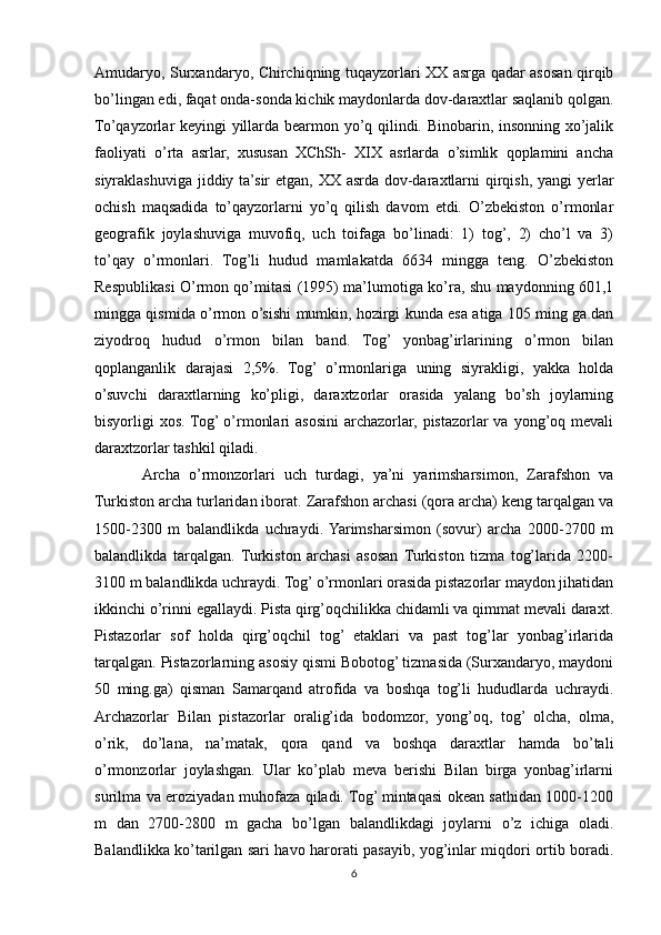 Amudaryo, Surxandaryo, Chirchiqning tuqayzorlari XX asrga qadar asosan qirqib
bo’lingan edi, faqat onda-sonda kichik maydonlarda dov-daraxtlar saqlanib qolgan.
To’qayzorlar keyingi yillarda bearmon yo’q qilindi. Binobarin, insonning xo’jalik
faoliyati   o’rta   asrlar,   xususan   XChSh-   XIX   asrlarda   o’simlik   qoplamini   ancha
siyraklashuviga jiddiy ta’sir  etgan, XX asrda dov-daraxtlarni  qirqish, yangi  yerlar
ochish   maqsadida   to’qayzorlarni   yo’q   qilish   davom   etdi.   O’zbekiston   o’rmonlar
geografik   joylashuviga   muvofiq,   uch   toifaga   bo’linadi:   1)   tog’,   2)   cho’l   va   3)
to’qay   o’rmonlari.   Tog’li   hudud   mamlakatda   6634   mingga   teng.   O’zbekiston
Respublikasi O’rmon qo’mitasi (1995) ma’lumotiga ko’ra, shu maydonning 601,1
mingga qismida o’rmon o’sishi mumkin, hozirgi kunda esa atiga 105 ming ga.dan
ziyodroq   hudud   o’rmon   bilan   band.   Tog’   yonbag’irlarining   o’rmon   bilan
qoplanganlik   darajasi   2,5%.   Tog’   o’rmonlariga   uning   siyrakligi,   yakka   holda
o’suvchi   daraxtlarning   ko’pligi,   daraxtzorlar   orasida   yalang   bo’sh   joylarning
bisyorligi  xos. Tog’ o’rmonlari  asosini  archazorlar, pistazorlar  va yong’oq mevali
daraxtzorlar tashkil qiladi.
Archa   o’rmonzorlari   uch   turdagi,   ya’ni   yarimsharsimon,   Zarafshon   va
Turkiston archa turlaridan iborat. Zarafshon archasi (qora archa) keng tarqalgan va
1500-2300   m   balandlikda   uchraydi.  Yarimsharsimon   (sovur)   archa   2000-2700   m
balandlikda   tarqalgan.   Turkiston   archasi   asosan  Turkiston   tizma   tog’larida   2200-
3100 m balandlikda uchraydi. Tog’ o’rmonlari orasida pistazorlar maydon jihatidan
ikkinchi o’rinni egallaydi. Pista qirg’oqchilikka chidamli va qimmat mevali daraxt.
Pistazorlar   sof   holda   qirg’oqchil   tog’   etaklari   va   past   tog’lar   yonbag’irlarida
tarqalgan. Pistazorlarning asosiy qismi Bobotog’ tizmasida (Surxandaryo, maydoni
50   ming.ga)   qisman   Samarqand   atrofida   va   boshqa   tog’li   hududlarda   uchraydi.
Archazorlar   Bilan   pistazorlar   oralig’ida   bodomzor,   yong’oq,   tog’   olcha,   olma,
o’rik,   do’lana,   na’matak,   qora   qand   va   boshqa   daraxtlar   hamda   bo’tali
o’rmonzorlar   joylashgan.   Ular   ko’plab   meva   berishi   Bilan   birga   yonbag’irlarni
surilma va eroziyadan muhofaza qiladi. Tog’ mintaqasi okean sathidan 1000-1200
m   dan   2700-2800   m   gacha   bo’lgan   balandlikdagi   joylarni   o’z   ichiga   oladi.
Balandlikka ko’tarilgan sari havo harorati pasayib, yog’inlar miqdori ortib boradi.
6 