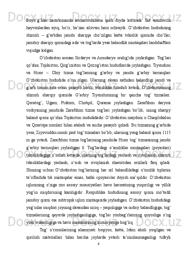 Boyo’g’lilar   zararkunanda   kemiruvchilarni   qirib   foyda   keltiradi.   Sut   emizuvchi
hayvonlardan   ayiq,   bo’ri,   ba’zan   silovsin   ham   uchraydi.   O’zbekiston   hududining
shimoli   –   g’arbdan   janubi   sharqqa   cho’zilgan   katta   tekislik   qismida   cho’llar,
janubiy sharqiy qismidagi adir va tog’larda yesa balandlik mintaqalari landshaftlari
vujudga kelgan.
O’zbekiston   asosan   Sirdaryo   va  Amudaryo   oralig’ida   joylashgan.  Tog’lari
qo’shni Tojikiston, Qirg’iziston va Qozog’iston hududlarida joylashgan. Tiyenshon
va   Hisor   –   Oloy   tizma   tog’larining   g’arbiy   va   janubi   g’arbiy   tarmoqlari
O’zbekiston   hududida   o’rin   olgan.   Ularning   okean   sathidan   balandligi   janub   va
g’arb   tomon   asta-sekin   pasayib   borib,   tekislikka   tutashib   ketadi.   O’zbekistonning
shimoli   sharqiy   qismida   G’arbiy   Tiyenshonning   bir   qancha   tog’   tizmalari:
Qoratog’,   Ugam,   Piskom,   Chotqol,   Qurama   joylashgan.   Zarafshon   daryosi
vodiysining   janubida   Zarafshon   tizma   tog’lari   joylashgan   bo’lib,   uning   sharqiy
baland qismi qo’shni Tojikiston xududidadir. O’zbekiston maydoni u Chaqilokalon
va Qoratepa nomlari bilan ataladi va ancha pasayib qoladi. Bu tizmaning g’arbida
yesa, Ziyovuddin nomli past tog’ tizmalari bo’lib, ularning yeng baland qismi 1115
m   ga   yetadi.   Zarafshon   tizma   tog’larining   janubida  Hisor   tog’  tizmasining  janubi
g’arbiy   tarmoqlari   joylashgan   6.   Tog’lardagi   o’simliklar   mintaqalari   (poyaslari)
tekislikdagiga o’xshab ketsada, ularning tog’lardagi yashash va rivojlanish sharoiti
tekisliklardagi   yashash,   o’sish   va   rivojlanish   sharoitidan   sezilarli   farq   qiladi.
Shuning   uchun   O’zbekiston   tog’larining   har   xil   balandlikdagi   o’simlik   tiplarini
ta’riflashda   tik   mintaqalar   emas,   balki   «poyas»lar   deyish   ma’quldir.   O’zbekiston
iqlimining   o’ziga   xos   asosiy   xususiyatlari   havo   haroratining   yuqoriligi   va   yillik
yog’in   miqdorining   kamligidir.   Respublika   hududining   asosiy   qismi   mo’tadil
janubiy qismi esa subtropik iqlim mintaqasida joylashgan. O’zbekiston hududidagi
yog’inlar miqdori joyning okeandan uzoq – yaqinligiga va nisbiy balandligiga, tog’
tizmalarining   qayerda   joylashganligiga,   tog’lar   yonbag’rlarining   quyoshga   o’ng
yoki teskariligiga va havo massalarining xususiyatiga bog’liq.
Tog’   o’rmonlarining   ahamiyati   beqiyos,   katta,   lekin   aholi   yoqilgan   va
qurilish   materiallari   bilan   barcha   joylarda   yetarli   ta’minlanmaganligi   tufayli
8 