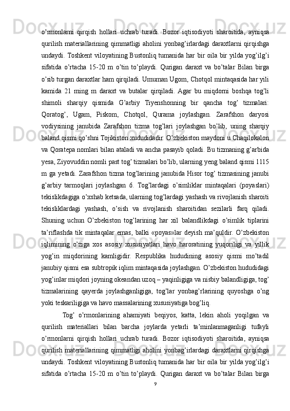o’rmonlarni   qirqish   hollari   uchrab   turadi.   Bozor   iqtisodiyoti   sharoitida,   ayniqsa
qurilish materiallarining qimmatligi  aholini yonbag’irlardagi  daraxtlarni  qirqishga
undaydi. Toshkent  viloyatining Bustonliq tumanida har bir oila bir yilda yog’ilg’i
sifatida   o’rtacha   15-20   m   o’tin   to’playdi.   Qurigan   daraxt   va   bo’talar   Bilan   birga
o’sib turgan daraxtlar ham qirqiladi. Umuman Ugom, Chotqol mintaqasida har yili
kamida   21   ming   m   daraxt   va   butalar   qirqiladi.  Agar   bu   miqdorni   boshqa   tog’li
shimoli   sharqiy   qismida   G’arbiy   Tiyenshonning   bir   qancha   tog’   tizmalari:
Qoratog’,   Ugam,   Piskom,   Chotqol,   Qurama   joylashgan.   Zarafshon   daryosi
vodiysining   janubida   Zarafshon   tizma   tog’lari   joylashgan   bo’lib,   uning   sharqiy
baland qismi qo’shni Tojikiston xududidadir. O’zbekiston maydoni u Chaqilokalon
va Qoratepa nomlari bilan ataladi va ancha pasayib qoladi. Bu tizmaning g’arbida
yesa, Ziyovuddin nomli past tog’ tizmalari bo’lib, ularning yeng baland qismi 1115
m   ga   yetadi.   Zarafshon   tizma   tog’larining   janubida  Hisor   tog’  tizmasining  janubi
g’arbiy   tarmoqlari   joylashgan   6.   Tog’lardagi   o’simliklar   mintaqalari   (poyaslari)
tekislikdagiga o’xshab ketsada, ularning tog’lardagi yashash va rivojlanish sharoiti
tekisliklardagi   yashash,   o’sish   va   rivojlanish   sharoitidan   sezilarli   farq   qiladi.
Shuning   uchun   O’zbekiston   tog’larining   har   xil   balandlikdagi   o’simlik   tiplarini
ta’riflashda   tik   mintaqalar   emas,   balki   «poyas»lar   deyish   ma’quldir.   O’zbekiston
iqlimining   o’ziga   xos   asosiy   xususiyatlari   havo   haroratining   yuqoriligi   va   yillik
yog’in   miqdorining   kamligidir.   Respublika   hududining   asosiy   qismi   mo’tadil
janubiy qismi esa subtropik iqlim mintaqasida joylashgan. O’zbekiston hududidagi
yog’inlar miqdori joyning okeandan uzoq – yaqinligiga va nisbiy balandligiga, tog’
tizmalarining   qayerda   joylashganligiga,   tog’lar   yonbag’rlarining   quyoshga   o’ng
yoki teskariligiga va havo massalarining xususiyatiga bog’liq.
Tog’   o’rmonlarining   ahamiyati   beqiyos,   katta,   lekin   aholi   yoqilgan   va
qurilish   materiallari   bilan   barcha   joylarda   yetarli   ta’minlanmaganligi   tufayli
o’rmonlarni   qirqish   hollari   uchrab   turadi.   Bozor   iqtisodiyoti   sharoitida,   ayniqsa
qurilish materiallarining qimmatligi  aholini yonbag’irlardagi  daraxtlarni  qirqishga
undaydi. Toshkent  viloyatining Bustonliq tumanida har bir oila bir yilda yog’ilg’i
sifatida   o’rtacha   15-20   m   o’tin   to’playdi.   Qurigan   daraxt   va   bo’talar   Bilan   birga
9 