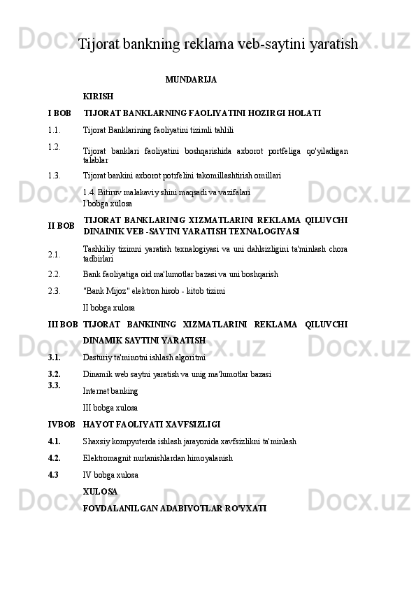 Tijorat bankning reklama veb-saytini yaratish
MUNDARIJA 
KIRISH
I BOB TIJORAT BANKLARNING FAOLIYATINI HOZIRGI HOLATI
1.1. Tijorat Banklarining faoliyatini tizimli tahlili
1.2.
Tijorat   banklari   faoliyatini   boshqarishida   axborot   portfeliga   qo'yiladigan
talablar
1.3. Tijorat bankini axborot potrfelini takomillashtirish omillari
1.4. Bitiruv malakaviy shini maqsadi va vazifalari
I bobga xulosa
II BOB TIJORAT   BANKLARINIG   XIZMATLARINI   REKLAMA   QILUVCHI
DINAINIK VEB -SAYTNI YARATISH TEXNALOGIYASI
2.1. Tashkiliy   tizimni   yaratish   texnalogiyasi   va   uni   dahlsizligini   ta'minlash   chora
tadbirlari
2.2. Bank faoliyatiga oid ma'lumotlar bazasi va uni boshqarish
2.3. "Bank Mijoz" elektron hisob - kitob tizimi 
II bobga xulosa
III BOB TIJORAT   BANKINING   XIZMATLARINI   REKLAMA   QILUVCHI
DINAMIK SAYTINI YARATISH
3.1. Dasturiy ta'minotni ishlash algoritmi
3.2.
3.3. Dinamik web saytni yaratish va unig ma'lumotlar bazasi
Internet banking 
III bobga xulosa
IVBOB HAYOT FAOLIYATI XAVFSIZLIGI
4.1. Shaxsiy kompyuterda ishlash jarayonida xavfsizlikni ta'minlash
4.2. Elektromagnit nurlanishlardan himoyalanish
4.3 IV bobga xulosa
XULOSA
FOYDALANILGAN ADABIYOTLAR RO'YXATI 