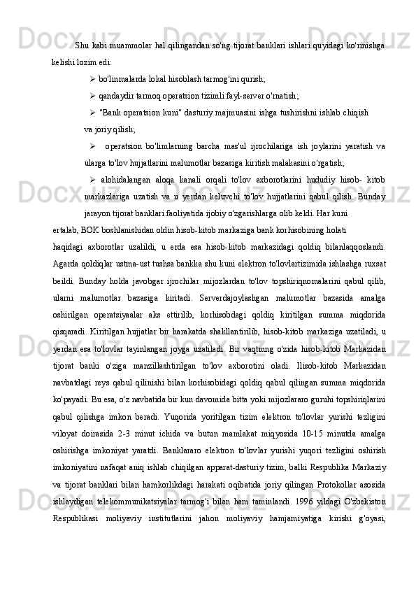 Shu kabi muammolar hal qilingandan so'ng tijorat banklari ishlari quyidagi ko'rinishga
kelishi lozim edi:
 bo'linmalarda lokal hisoblash tarmog'ini qurish;
 qandaydir tarmoq operatsion tizimli fayl-server o'rnatish;
 "Bank operatsion kuni" dasturiy majmuasini ishga tushirishni ishlab chiqish
va joriy qilish;
 operatsion   bo'limlarning   barcha   mas'ul   ijrochilariga   ish   joylarini   yaratish   va
ularga to'lov hujjatlarini malumotlar bazasiga kiritish malakasini o'rgatish;
 alohidalangan   aloqa   kanali   orqali   to'lov   axborotlarini   hududiy   hisob-   kitob
markazlariga   uzatish   va   u   yerdan   keluvchi   to'lov   hujjatlarini   qabul   qilish.   Bunday
jarayon tijorat banklari faoliyatida ijobiy o'zgarishlarga olib keldi. Har kuni
ertalab, BOK boshlanishidan oldin hisob-kitob markaziga bank korhisobining holati
haqidagi   axborotlar   uzalildi,   u   erda   esa   hisob-kitob   markazidagi   qoldiq   bilanlaqqoslandi.
Agarda qoldiqlar ustma-ust tushsa bankka shu kuni elektron to'lovlartizimida ishlashga ruxsat
beildi.   Bunday   holda   javobgar   ijrochilar   mijozlardan   to'lov   topshiriqnomalarini   qabul   qilib,
ularni   malumotlar   bazasiga   kiritadi.   Serverdajoylashgan   malumotlar   bazasida   amalga
oshirilgan   operatsiyaalar   aks   ettirilib,   korhisobdagi   qoldiq   kiritilgan   summa   miqdorida
qisqaradi.   Kiritilgan   hujjatlar   bir   harakatda   shakllantirilib,   hisob-kitob   markaziga   uzatiladi,   u
yerdan   esa   to'lovlar   tayinlangan   joyga   uzatiladi.   Bir   vaqtmng   o'zida   hisob-kitob   Markazidan
tijorat   banki   o'ziga   manzillashtirilgan   to'lov   axborotini   oladi.   Ilisob-kitob   Markazidan
navbatdagi   reys   qabul   qilinishi   bilan   korhisobidagi   qoldiq   qabul   qilingan   summa   miqdorida
ko'payadi. Bu esa, o'z navbatida bir kun davomida bitta yoki mijozlararo guruhi topshiriqlarini
qabul   qilishga   imkon   beradi.   Yuqorida   yoritilgan   tizim   elektron   to'lovlar   yurishi   tezligini
viloyat   doirasida   2-3   minut   ichida   va   butun   mamlakat   miqyosida   10-15   minutda   amalga
oshirishga   imkoniyat   yaratdi.   Banklararo   elektron   to'lovlar   yurishi   yuqori   tezligini   oshirish
imkoniyatini nafaqat aniq   ishlab   chiqilgan  apparat-dasturiy  tizim,  balki  Respublika Markaziy
va   tijorat   banklari   bilan   hamkorlikdagi   harakati   oqibatida   joriy   qilingan   Protokollar   asosida
ishlaydigan   telekommunikatsiyalar   tarmog'i   bilan   ham   taminlandi.   1996   yildagi   O'zbekiston
Respublikasi   moliyaviy   institutlarini   jahon   moliyaviy   hamjamiyatiga   kirishi   g'oyasi, 