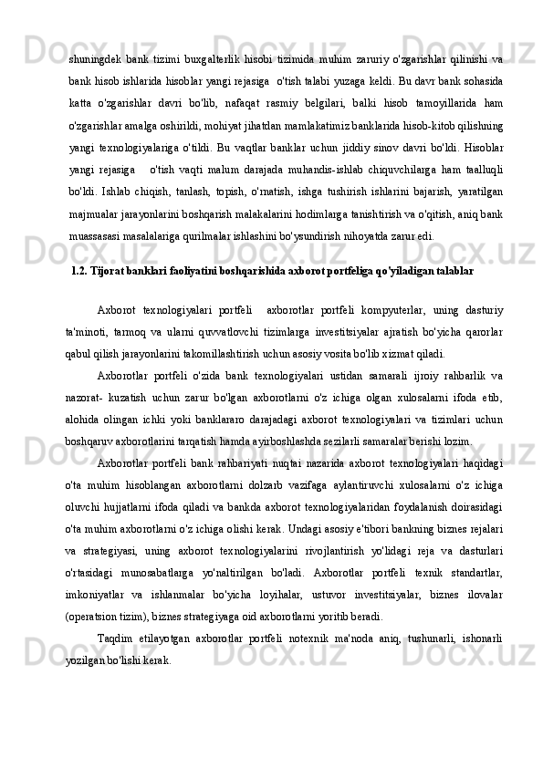 shuningdek   bank   tizimi   buxgalterlik   hisobi   tizimida   muhim   zaruriy   o'zgarishlar   qilinishi   va
bank hisob ishlarida hisoblar yangi rejasiga   o'tish talabi yuzaga keldi. Bu davr bank sohasida
katta   o'zgarishlar   davri   bo'lib,   nafaqat   rasmiy   belgilari,   balki   hisob   tamoyillarida   ham
o'zgarishlar amalga oshirildi, mohiyat jihatdan mamlakatimiz banklarida hisob-kitob qilishning
yangi   texnologiyalariga   o'tildi.   Bu   vaqtlar   banklar   uchun   jiddiy   sinov   davri   bo'ldi.   Hisoblar
yangi   rejasiga       o'tish   vaqti   malum   darajada   muhandis-ishlab   chiquvchilarga   ham   taalluqli
bo'ldi.   Ishlab   chiqish,   tanlash,   topish,   o'rnatish,   ishga   tushirish   ishlarini   bajarish,   yaratilgan
majmualar jarayonlarini boshqarish malakalarini hodimlarga tanishtirish va o'qitish, aniq bank
muassasasi masalalariga qurilmalar ishlashini bo'ysundirish nihoyatda zarur edi.
1.2. Tijorat banklari faoliyatini boshqarishida axborot portfeliga qo'yiladigan talablar
Axborot   texnologiyalari   portfeli     axborotlar   portfeli   kompyuterlar,   uning   dasturiy
ta'minoti,   tarmoq   va   ularni   quvvatlovchi   tizimlarga   investitsiyalar   ajratish   bo'yicha   qarorlar
qabul qilish jarayonlarini takomillashtirish uchun asosiy vosita bo'lib xizmat qiladi.
Axborotlar   portfeli   o'zida   bank   texnologiyalari   ustidan   samarali   ijroiy   rahbarlik   va
nazorat-   kuzatish   uchun   zarur   bo'lgan   axborotlarni   o'z   ichiga   olgan   xulosalarni   ifoda   etib,
alohida   olingan   ichki   yoki   banklararo   darajadagi   axborot   texnologiyalari   va   tizimlari   uchun
boshqaruv axborotlarini tarqatish hamda ayirboshlashda sezilarli samaralar berishi lozim.
Axborotlar   portfeli   bank   rahbariyati   nuqtai   nazarida   axborot   texnologiyalari   haqidagi
o'ta   muhim   hisoblangan   axborotlarni   dolzarb   vazifaga   aylantiruvchi   xulosalarni   o'z   ichiga
oluvchi   hujjatlarni   ifoda   qiladi   va   bankda   axborot   texnologiyalaridan   foydalanish   doirasidagi
o'ta muhim axborotlarni o'z ichiga olishi kerak. Undagi asosiy e'tibori bankning biznes rejalari
va   strategiyasi,   uning   axborot   texnologiyalarini   rivojlantirish   yo'lidagi   reja   va   dasturlari
o'rtasidagi   munosabatlarga   yo'naltirilgan   bo'ladi.   Axborotlar   portfeli   texnik   standartlar,
imkoniyatlar   va   ishlanmalar   bo'yicha   loyihalar,   ustuvor   investitsiyalar,   biznes   ilovalar
(operatsion tizim), biznes strategiyaga oid axborotlarni yoritib beradi.
Taqdim   etilayotgan   axborotlar   portfeli   notexnik   ma'noda   aniq,   tushunarli,   ishonarli
yozilgan bo'lishi kerak. 
