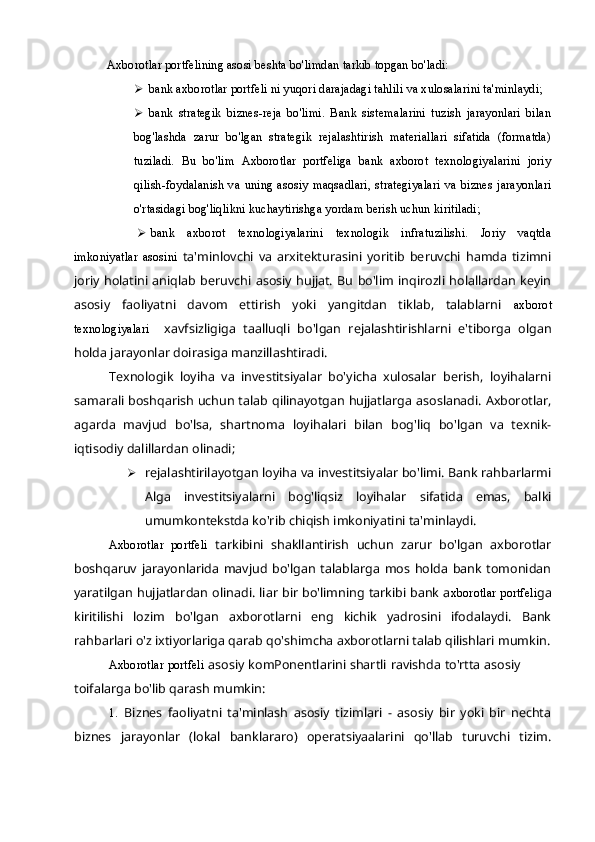 Axborotlar portfelining asosi beshta bo'limdan tarkib topgan bo'ladi:
 bank axborotlar portfeli ni yuqori darajadagi tahlili va xulosalarini ta'minlaydi;
 bank   strategik   biznes-reja   bo'limi.   Bank   sistemalarini   tuzish   jarayonlari   bilan
bog'lashda   zarur   bo'lgan   strategik   rejalashtirish   materiallari   sifatida   (formatda)
tuziladi.   Bu   bo'lim   Axborotlar   portfeliga   bank   axborot   texnologiyalarini   joriy
qilish-foydalanish  va  uning   asosiy   maqsadlari,  strategiyalari  va  biznes  jarayonlari
o'rtasidagi bog'liqlikni kuchaytirishga yordam berish uchun kiritiladi;
 bank   axborot   texnologiyalarini   texnologik   infratuzilishi.   Joriy   vaqtda
imkoniyatlar   asosini   ta'minlovchi   va   arxitekturasini   yoritib   beruvchi   hamda   tizimni
joriy holatini   aniqlab  beruvchi  asosiy  hujjat.  Bu  bo'lim  inqirozli holallardan  keyin
asosiy   faoliyatni   davom   ettirish   yoki   yangitdan   tiklab,   talablarni   axborot
texnologiyalari     xavfsizligiga   taalluqli   bo'lgan   rejalashtirishlarni   e'tiborga   olgan
holda jarayonlar doirasiga manzillashtiradi.
Texnologik   loyiha   va   investitsiyalar   bo'yicha   xulosalar   berish,   loyihalarni
samarali boshqarish uchun talab qilinayotgan hujjatlarga asoslanadi. Axborotlar,
agarda   mavjud   bo'lsa,   shartnoma   loyihalari   bilan   bog'liq   bo'lgan   va   texnik-
iqtisodiy dalillardan olinadi; 
 rejalashtirilayotgan loyiha va investitsiyalar bo'limi. Bank rahbarlarmi
Alga   investitsiyalarni   bog'liqsiz   loyihalar   sifatida   emas,   balki
umumkontekstda ko'rib chiqish imkoniyatini ta'minlaydi.
Axborotlar   portfeli   tarkibini   shakllantirish   uchun   zarur   bo'lgan   axborotlar
boshqaruv   jarayonlarida   mavjud   bo'lgan   talablarga   mos   holda   bank   tomonidan
yaratilgan hujjatlardan olinadi. liar bir bo'limning tarkibi bank a xborotlar portfeli ga
kiritilishi   lozim   bo'lgan   axborotlarni   eng   kichik   yadrosini   ifodalaydi.   Bank
rahbarlari o'z ixtiyorlariga qarab qo'shimcha axborotlarni talab qilishlari mumkin.
Axborotlar portfeli   asosiy komPonentlarini shartli ravishda to'rtta asosiy
toifalarga bo'lib qarash mumkin:
1. Biznes   faoliyatni   ta'minlash   asosiy   tizimlari   -   asosiy   bir   yoki   bir   nechta
biznes   jarayonlar   (lokal   banklararo)   operatsiyaalarini   qo'llab   turuvchi   tizim. 