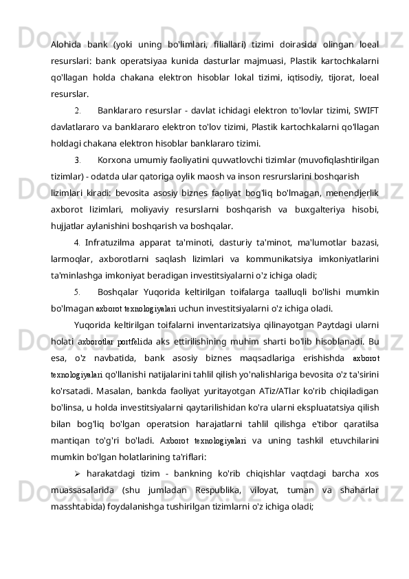 Alohida   bank   (yoki   uning   bo'limlari,   filiallari)   tizimi   doirasida   olingan   loeal
resurslari:   bank   operatsiyaa   kunida   dasturlar   majmuasi,   Plastik   kartochkalarni
qo'llagan   holda   chakana   elektron   hisoblar   lokal   tizimi,   iqtisodiy,   tijorat,   loeal
resurslar.
2. Banklararo   resurslar   -   davlat   ichidagi   elektron   to'lovlar   tizimi,   SWIFT
davlatlararo   va  banklararo  elektron   to'lov   tizimi,   Plastik   kartochkalarni   qo'llagan
holdagi chakana elektron hisoblar banklararo tizimi.
3. Korxona umumiy faoliyatini quvvatlovchi tizimlar (muvofiqlashtirilgan
tizimlar) - odatda ular qatoriga oylik maosh va inson resrurslarini boshqarish
lizimlari   kiradi:   bevosita   asosiy   biznes   faoliyat   bog'liq   bo'lmagan,   menendjerlik
axborot   lizimlari,   moliyaviy   resurslarni   boshqarish   va   buxgalteriya   hisobi,
hujjatlar aylanishini boshqarish va boshqalar.
4. Infratuzilma   apparat   ta'minoti,   dasturiy   ta'minot,   ma'lumotlar   bazasi,
larmoqlar,   axborotlarni   saqlash   lizimlari   va   kommunikatsiya   imkoniyatlarini
ta'minlashga imkoniyat beradigan investitsiyalarni o'z ichiga oladi;
5. Boshqalar   Yuqorida   keltirilgan   toifalarga   taalluqli   bo'lishi   mumkin
bo'lmagan  axborot texnologiyalari  uchun investitsiyalarni o'z ichiga oladi.
Yuqorida   keltirilgan   toifalarni   inventarizatsiya   qilinayotgan   Paytdagi   ularni
holati   a xborotlar   portfeli da   aks   ettirilishining   muhim   sharti   bo'lib   hisoblanadi.   Bu
esa,   o'z   navbatida,   bank   asosiy   biznes   maqsadlariga   erishishda   axborot
texnologiyalari  qo'llanishi natijalarini tahlil qilish yo'nalishlariga bevosita o'z ta'sirini
ko'rsatadi.   Masalan,   bankda   faoliyat   yuritayotgan   ATiz/ATlar   ko'rib   chiqiladigan
bo'linsa, u holda investitsiyalarni qaytarilishidan ko'ra ularni ekspluatatsiya qilish
bilan   bog'liq   bo'lgan   operatsion   harajatlarni   tahlil   qilishga   e'tibor   qaratilsa
mantiqan   to'g'ri   bo'ladi.   A xborot   texnologiyalari   va   uning   tashkil   etuvchilarini
mumkin bo'lgan holatlarining ta'riflari:
 harakatdagi   tizim   -   bankning   ko'rib   chiqishlar   vaqtdagi   barcha   xos
muassasalarida   (shu   jumladan   Respublika,   viloyat,   tuman   va   shaharlar
masshtabida) foydalanishga tushirilgan tizimlarni o'z ichiga oladi; 