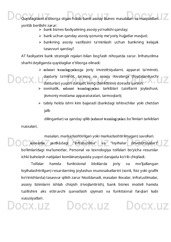 Quyidagilarni e'tiborga olgan holda bank asosiy biznes masalalari va maqsadlari
yoritib berilishi zarur:
 bank biznes faoliyatining asosiy yo'nalishi qanday;
 bank uchun qanday asosiy qonuniy me'yoriy hujjatlar mavjud;
 bankning   asosiy   vazifasini   ta'minlash   uchun   bankning   kelajak
tasavvuri qanday?
AT   faoliyatini  bank  strategik  rejalari  bilan   bog'lash  nihoyatda   zarur.  Infratuzilma
sharhi deyilganda quyidagilar e'tiborga olinadi:
 axborot   texnologiyalari ga   joriy   investitsiyalarni,   apparat   ta'minoti,
dasturiy   ta'minot,   tarmoq   va   asosiy   ilovalarga   (foydalaniluvchi
dasturlar) yuqori darajali, keng (banktizimi) doirada qarash;
 sxematik,   axborot   texnologiyalari   tarkiblari   (uzellarni   joylashuvi,
jismoniy moslama apparaturalari, tarmoqlari);
 tabiiy   holda   ishni   kim   bajaradi   (bankdagi   ishlovchilar   yoki   chetdan
jalb
dilinganlar) va qanday qilib ( axborot texnologiyalari  bo`limlari tarkiblari
nusxalari,
masalan, markazlashtirilgan yoki markazlashtirilmagan) savollari. 
axborotlar   portfeli dagi   "infratuzilma"   va   "loyihalar   (investitsiyalar)"
bo'limlaridagi   ma'lumotlar,   Personal   va   texnologiya   toifalari   bo'yicha   resurslar
ichki baholash natijalari kombinatsiyasida yuqori darajada ko'rib chiqiladi.
Toifalar   hamda   funktsional   bloklarda   joriy   va   mo'ljallangan
loyihalashtirilgan) resurslarning joylashuv munosabatlarini (sonli, foiz yoki grafik
ko'rinishlarda) tasavvur qilish zarur hisoblanadi, masalan ilovalar, infratuzilmalar,
asosiy   tizimlarni   ishlab   chiqish   (rivojlantirish),   bank   biznes   modeli   hamda
tuzilishini   aks   ettiruvchi   quvvatlash   qiymati   va   funktsional   farqlari   kabi
xususiyatlari. 
