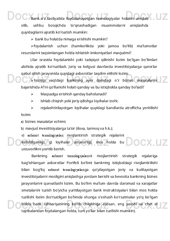 Bank   o'z   faoliyatida   foydalanayotgan   texnologiyalar   holatini   aniqlab
olib,   ushbu   bosqichda   to'qnashadigan   muammolarni   aniqlashda
quyidagilarni ajratib ko'rsatish mumkin:
 bank bu holatda nimaga erishishi mumkin?
 foydalanish   uchun   (hamkorlikda   yoki   jamoa   bo'lib)   ma'lumotlar
resurslarini taqsimlangan holda ishlatish imkoniyatlari mavjudmi?
Ular   orasida   foydalanishi   yoki   tadqiqot   qilinishi   lozim   bo'lgan   bo'limlari
alohida   ajratib   ko'rsatiladi.   Joriy   va   kelgusi   davrlarda   investitsiyalarga   qarorlar
qabul qilish jarayonida quyidagi axborotlar taqdim etilishi lozim:
 hozirgi   vaqtdagi   bankning   ayni   damdagi   o'z   biznes   masalalarini
bajarishida ATni qo'llanishi holati qanday va bu istiqbolda qanday bo'ladi?
 Maqsadga erishish qanday baholanadi?
 ishlab chiqish yoki joriy qilishga loyihalar izohi;
 rejalashtirilayotgan   loyihalar   quyidagi   bandlarda   atroflicha   yoritilishi
lozim:
a) biznes masalalar echimi;
b) mavjud investitsiyalarga ta'sir (ilova, tarmoq va h.k.);
v)   axborot   texnologiyalari   rivojlantirish   strategik   rejalarini
kelishilganligi;   g)   loyihalar   ustuvorligi,   mos   holda   bu
ustuvorlikni yoritib berish.
Bankning   axborot   texnologiyalari ni   rivojlantirish   strategik   rejalariga
bag'ishlangan   axborotlar   Portfeli   bo'limi   bankning   istiqboldagi   rivojlantirilishi
bilan   bog'liq   axborot   texnologiyalari ga   qo'yilayotgan   joriy   va   kutilayotgan
investitsiyalarni mosligini aniqlashga yordam berishi va bevosita bankning biznes
jarayonlarini   quvvatlashi   lozim.   Bu   bo'lim   ma'lum   davrda  daromad  va  xarajatlar
smetalarini   tuzish   bo'yicha   yuritilayotgan   bank   instruktsiyalari   bilan   mos   holda
tuzilishi   lozim   (ko'rsatilgan   bo'limda   shunga   o'xshash   ko'rsatmalar   yo'q   bo'lgan
holda   bank   rahbariyatining   ko'rib   chiqishiga   asosan,   eng   yaxshi   va   chet   el
tajribalaridan foydalangan holda, turli yo'llar bilan tuzilishi mumkin). 