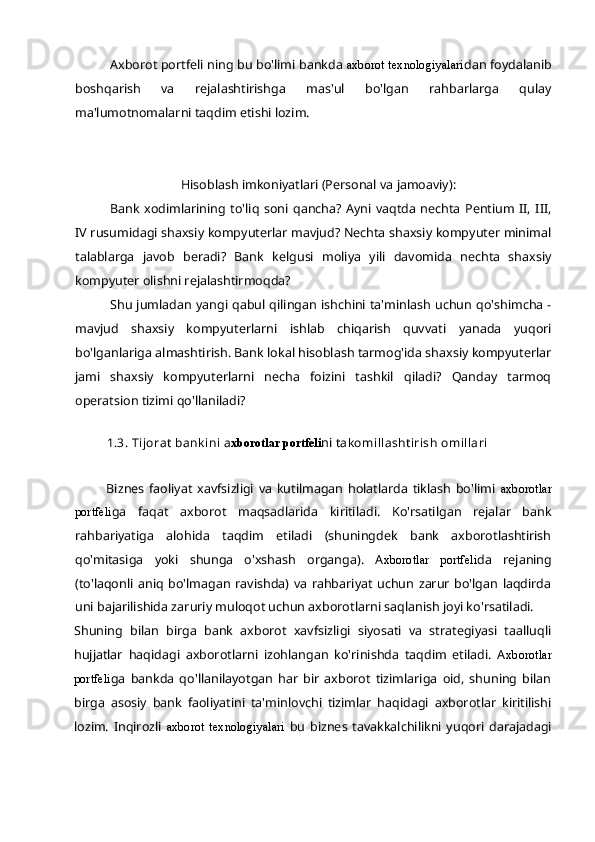 Axborot  p ortfeli ning bu bo'limi bankda  axborot texnologiyalari dan foydalanib
boshqarish   va   rejalashtirishga   mas'ul   bo'lgan   rahbarlarga   qulay
ma'lumotnomalarni taqdim etishi lozim.
Hisoblash imkoniyatlari (Personal va jamoaviy):
Bank   xodimlarining   to'liq   soni   qancha?   Ayni   vaqtda   nechta   Pentium   II,   III,
IV rusumidagi shaxsiy kompyuterlar mavjud? Nechta shaxsiy kompyuter minimal
talablarga   javob   beradi?   Bank   kelgusi   moliya   yili   davomida   nechta   shaxsiy
kompyuter olishni rejalashtirmoqda?
Shu jumladan yangi qabul qilingan ishchini ta'minlash uchun qo'shimcha -
mavjud   shaxsiy   kompyuterlarni   ishlab   chiqarish   quvvati   yanada   yuqori
bo'lganlariga almashtirish. Bank lokal hisoblash tarmog'ida shaxsiy kompyuterlar
jami   shaxsiy   kompyuterlarni   necha   foizini   tashkil   qiladi?   Qanday   tarmoq
operatsion tizimi qo'llaniladi?
1.3. Tijorat bankini a xborotlar portfeli ni  takomillashtirish omillari
Biznes   faoliyat   xavfsizligi   va   kutilmagan   holatlarda   tiklash   bo'limi   axborotlar
portfeli ga   faqat   axborot   maqsadlarida   kiritiladi.   Ko'rsatilgan   rejalar   bank
rahbariyatiga   alohida   taqdim   etiladi   (shuningdek   bank   axborotlashtirish
qo'mitasiga   yoki   shunga   o'xshash   organga).   A xborotlar   portfeli da   rejaning
(to'laqonli   aniq   bo'lmagan   ravishda)   va   rahbariyat   uchun   zarur   bo'lgan   laqdirda
uni bajarilishida zaruriy muloqot uchun axborotlarni saqlanish joyi ko'rsatiladi.
Shuning   bilan   birga   bank   axborot   xavfsizligi   siyosati   va   strategiyasi   taalluqli
hujjatlar   haqidagi   axborotlarni   izohlangan   ko'rinishda   taqdim   etiladi.   A xborotlar
portfeli ga   bankda   qo'llanilayotgan   har   bir   axborot   tizimlariga   oid,   shuning   bilan
birga   asosiy   bank   faoliyatini   ta'minlovchi   tizimlar   haqidagi   axborotlar   kiritilishi
lozim.   Inqirozli   axborot   texnologiyalari   bu   biznes   tavakkalchilikni   yuqori   darajadagi 