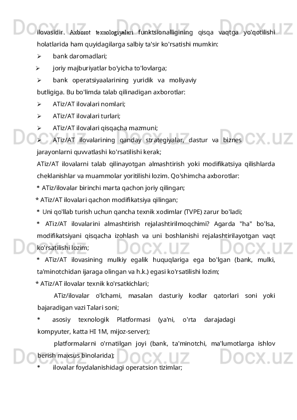 ilovasidir.   Axborot   texnologiyalari   funktsionalligining   qisqa   vaqtga   yo'qotilishi
holatlarida ham quyidagilarga salbiy ta'sir ko'rsatishi mumkin:
 bank daromadlari;
 joriy majburiyatlar bo'yicha to'lovlarga;
 bank   operatsiyaalarining   yuridik   va   moliyaviy
butligiga. Bu bo'limda talab qilinadigan axborotlar:
 ATiz/AT ilovalari nomlari;
 ATiz/AT ilovalari turlari;
 ATiz/AT ilovalari qisqacha mazmuni;
 ATiz/AT   ilovalarining   qanday   strategiyalar,   dastur   va   biznes
jarayonlarni quvvatlashi ko'rsatilishi kerak;
ATiz/AT   ilovalarni   talab   qilinayotgan   almashtirish   yoki   modifikatsiya   qilishlarda
cheklanishlar va muammolar yoritilishi lozim. Qo'shimcha axborotlar:
* ATiz/ilovalar birinchi marta qachon joriy qilingan;
* ATiz/AT ilovalari qachon modifikatsiya qilingan;
* Uni qo'llab turish uchun qancha texnik xodimlar (TVPE) zarur bo'ladi;
* ATiz/AT   ilovalarini   almashtirish   rejalashtirilmoqchimi?   Agarda   "ha"   bo'lsa,
modifikatsiyani   qisqacha   izohlash   va   uni   boshlanishi   rejalashtirilayotgan   vaqt
ko'rsatilishi lozim;
* ATiz/AT   ilovasining   mulkiy   egalik   huquqlariga   ega   bo'lgan   (bank,   mulki,
ta'minotchidan ijaraga olingan va h.k.) egasi ko'rsatilishi lozim;
* ATiz/AT ilovalar texnik ko'rsatkichlari;
ATiz/ilovalar   o'lchami,   masalan   dasturiy   kodlar   qatorlari   soni   yoki
bajaradigan vazi Talari soni;
* asosiy   texnologik   Platformasi   (ya'ni,   o'rta   darajadagi
kompyuter, katta HI 1M, mijoz-server);
platformalarni   o'rnatilgan   joyi   (bank,   ta'minotchi,   ma'lumotlarga   ishlov
berish maxsus binolarida);
* ilovalar foydalanishidagi operatsion tizimlar; 