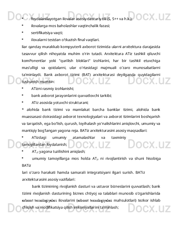 * foydalanilayotgan ilovalar asosiy dasturiy tili (S, S++ va h.k.);
* ilovalarga mos baholashlar vaqtinchalik fazasi;
* sertifikatsiya vaqti;
* ilovalarni testdan o'tkazish final vaqtlari.
liar qanday murakkab kompyuterli axborot tizimida ularni arxitektura darajasida
tasavvur   qilish   nihoyatda   muhim   o'rin   tutadi.   Arxitektura   ATiz   tashkil   qiluvchi
komPonentlar   yoki   "qurilish   bloklari"   izohlarini,   har   bir   tashkil   etuvchiga
mas'ulligi   va   qoidalarni,   ular   o'rtasidagi   majmuali   o'zaro   munosabatlarni
ta'minlaydi.   Bank   axborot   tizimi   (BAT)   arxitekturasi   deyilganda   quyidagilarni
tushunish mumkin:
* ATizni rasmiy izohlanishi;
* bank axborot jarayonlarini quvvatlovchi tarkibi;
* ATiz asosida yotuvchi strukturani;
*   alohida   bank   tizimi   va   mamlakat   barcha   banklar   tizimi,   alohida   bank
muassasasi doirasidagi axborot texnologiyalari va axborot tizimlarini boshqarish
va tarqatish, ega bo'lish, qurush, loyihalash yo'nalishlarini aniqlovchi, umumiy va
mantiqiy bog'langan yagona reja. BATiz arxitekturasini asosiy maqsadlari:
* ATizdagi   umumiy   atamalashlar   va   taxminiy
tamoyillardan foydalanish;
* AT,
Z  yagona tuzilishini aniqlash;
* umumiy   tamoyillarga   mos   holda   AT
jz   ni   rivojlantirish   va   shuni   hisobiga
BATiz
lari   o'zaro   harakati   hamda   samarali   integratsiyani   ilgari   surish.   BATiz
arxitekturasini asosiy vazifalari:
bank tizimining rivojlanish dasturi va ustuvor bizneslarini quvvatlash; bank
tizimi   rivojlanish   dasturining   biznes   chtiyoj   va   talablari   munosib   o'zgarishlarida
axborot   texnologiyalari   ilovalarini   ( axborot   texnologiyalari   mahsulotlari)   tezkor   ishlab
chiqish va modifikatsiya qilish imkoniyatlarini ta'minlash; 