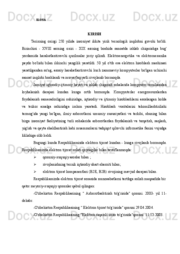 ILOVA
KIRISH
          Tarixning   oxirgi   250   yilida   insoniyat   ikkita   yirik   texnologik   inqilobni   guvohi   bo'ldi.
Birinchisi   -   XVIII   asrning   oxiri   -   XIX   asrning   boshida   sanoatda   ishlab   chiqarishga   bug'
yordamida   harakatlantiruvchi   qurilmalar   joriy   qilindi.   Elektroenergetika   va   elektromexanika
paydo   bo'lishi   bilan   ikkinchi   yangilik   yaratildi.   50   yil   o'tib   esa   elektron   hisoblash   mashinasi
yaratilgandan  so'ng, asosiy  harakatlantiruvchi kuch  zamonaviy  kompyuterlar bo'lgan uchinchi
sanoat inqilobi boshlandi va muvavfaqiyatli rivojlanib bormoqda.
Jamiyat iqtisodiy-ijtimoiy hayoti va ishlab chiqarish sohalarida kompyuter texnikasidan
loyhalanish   darajasi   kundan   kunga   ortib   bormoqda.   Kompyuterlar   energoresurslardan
foydalanish   samaradorligini   oshirishga,   iqtisodiy   va   ijtimoiy   hisoblashlarni   asoslangan   holda
va   tezkor   amalga   oshirishga   imkon   yaratadi.   Hisoblash   vositalarini   takomillashtirilishi
tarmog'ida   yangi   bo'lgan,   ilmiy   axborotlarni   umumiy   xususiyatlari   va   tarkibi,   shuning   bilan
birga   insoniyat   faoliyatining   turli   sohalarida   axborotlardan   foydalanish   va   tarqatish,   saqlash,
yig'ish va qayta shakllantirish kabi muammolarni tadqiqot qiluvchi informatika fanini vujudga
kklishiga olib keldi.
Bugungi kunda Respublikamizda elektron tijorat kundan - kunga rivojlanib bormoqda.
Respublikamizda elektron tijorat xolati quydagilar bilan tavsiflanmoqda:
 qonuniy-xuquqiy asoslar bilan  ;
 rivojlanishning texnik iqtisodiy shart-sharoiti bilan;
 elektron tijorat kompanentlari (B2E, B2B) rivojining mavjud darajasi bilan.
Respublikamizda elektron tijorat soxasida munosabatlarni tartibga solish maqsadida bir
qator meyoriy-xuquqiy qonunlar qabul qilingan:
-O'zbekiston   Respublikasining   "   Axborotlashtirish   to'g'risida"   qonuni.   2003-   yil   11-
dekabr.
-O'zbekiston Respublikasining " Elektron tijorat to'g'risida" qonuni 29.04.2004.
-O'zbekiston Respublikasining "Elektron raqamli imzo to'g'risida"qonuni  1 1 .12.2003. 