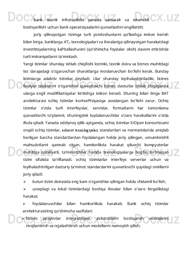 bank   texnik   infratuzilishi   yanada   samarali   va   ishonchli
boshqarilishi uchun bank operatsiyaalarini quvvatlashni engillatish;
joriy   qilinayotgan   tizimga   turli   yondoshuvlarni   qo'llashga   imkon   berish
bilan birga, banklarga AT
jz  texnologiyalari va ilovalariga qilinayotgan harakatdagi
investitsiyalarning   kaPitallashuvini   (qo'shimcha   foydalar   olish)   davom   ettirishda
turli imkoniyatlarni ta'minlash.
Yangi tizimlar shunday ishlab chiqilishi lozimki, texnik doira va biznes muhitdagi
tez   darajadagi   o'zgaruvchan   sharoitlarga   moslanuvchan   bo'lishi   kerak.   Bunday
lizimlarga   adabtiv   tizimlar   deyiladi.   Ular   shunday   loyihalashtiriladiki,   biznes
faoliyat   talabiarini   o'zgarishini   quvvatlovchi   biznes   dasturlar   ishlab   chiqilganda
ularga   engil   modifikatsiyalar   kiritishga   imkon   beradi.   Shuning   bilan   birga   BAT
arxitekturasi   ochiq   tizimlar   kontsePtsiyasiga   asoslangan   bo'lishi   zarur.   Ochiq
tizimlar   o'zida   turli   interfeyslar,   servislar,   formatlarni   har   tomonlama
quvvatlovchi   to'plamni,   shuningdek   loydalanuvchilar   o'zaro   harakatlarini   o'zida
ifoda qiladi. Yanada oddiyroq qilib aytganda, ochiq tizimlar X/Open konsortsiumi
orqali   ochiq   tizimlar,   axborot  texnologiyalari   standartlari   va   normativlarida   aniqlab
berilgan   barcha   standartlardan   foydalangan   holda   joriy   qilingan,   umumkirishli
mahsulotlarni   qamrab   olgan,   hamkorlikda   harakat   qiluvchi   kompyuterlar
muhitiga   qobiliyatli,   ta'minotchilar   hamda   texnologiyalarga   bog'liq   bo'lmagan
tizim   sifatida   ta'riflanadi.   ochiq   tizimlarlar   interfeys   serverlar   uchun   va
loyihalashtirilgan dasturiy ta'minot standardarini quvvatlovchi quyidagi omillarni
joriy qiladi:
 butun tizim doirasida eng kam o'zgarishlar qilingan holda chidamli bo'lish;
 uzoqdagi   va   lokal   tizimlardagi   boshqa   ilovalar   bilan   o'zaro   birgalikdagi
harakat;
 foydalanuvchilar   bilan   hamkorlikda   harakati.   Bank   ochiq   tizimlar
arxitekturasining qo'shimcha vazifalari:
 biznes   jarayonlar   integratsiyasi,   axborotlarni   boshqarish   vositalarini
rivojlantirish va rejalashtirish uchun modellarni namoyish qilish; 