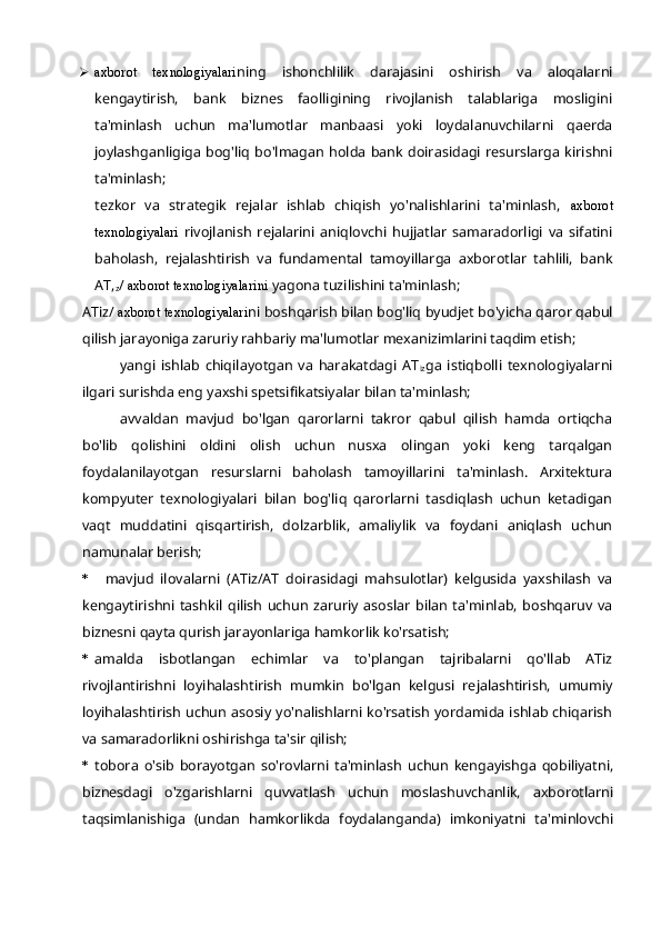  axborot   texnologiyalari ning   ishonchlilik   darajasini   oshirish   va   aloqalarni
kengaytirish,   bank   biznes   faolligining   rivojlanish   talablariga   mosligini
ta'minlash   uchun   ma'lumotlar   manbaasi   yoki   loydalanuvchilarni   qaerda
joylashganligiga  bog'liq bo'lmagan  holda  bank  doirasidagi  resurslarga kirishni
ta'minlash;
tezkor   va   strategik   rejalar   ishlab   chiqish   yo'nalishlarini   ta'minlash,   axborot
texnologiyalari   rivojlanish   rejalarini   aniqlovchi   hujjatlar   samaradorligi   va   sifatini
baholash,   rejalashtirish   va   fundamental   tamoyillarga   axborotlar   tahlili,   bank
AT,
z /  axborot texnologiyalarini  yagona tuzilishini ta'minlash;
ATiz/  axborot texnologiyalari ni boshqarish bilan bog'liq byudjet bo'yicha qaror qabul
qilish jarayoniga zaruriy rahbariy ma'lumotlar mexanizimlarini taqdim etish;
yangi   ishlab   chiqilayotgan   va   harakatdagi   AT
iz ga   istiqbolli   texnologiyalarni
ilgari surishda eng yaxshi spetsifikatsiyalar bilan ta'minlash;
avvaldan   mavjud   bo'lgan   qarorlarni   takror   qabul   qilish   hamda   ortiqcha
bo'lib   qolishini   oldini   olish   uchun   nusxa   olingan   yoki   keng   tarqalgan
foydalanilayotgan   resurslarni   baholash   tamoyillarini   ta'minlash.   Arxitektura
kompyuter   texnologiyalari   bilan   bog'liq   qarorlarni   tasdiqlash   uchun   ketadigan
vaqt   muddatini   qisqartirish,   dolzarblik,   amaliylik   va   foydani   aniqlash   uchun
namunalar berish;
* mavjud   ilovalarni   (ATiz/AT   doirasidagi   mahsulotlar)   kelgusida   yaxshilash   va
kengaytirishni   tashkil   qilish   uchun   zaruriy   asoslar   bilan   ta'minlab,   boshqaruv   va
biznesni qayta qurish jarayonlariga hamkorlik ko'rsatish;
* amalda   isbotlangan   echimlar   va   to'plangan   tajribalarni   qo'llab   ATiz
rivojlantirishni   loyihalashtirish   mumkin   bo'lgan   kelgusi   rejalashtirish,   umumiy
loyihalashtirish uchun asosiy yo'nalishlarni ko'rsatish yordamida ishlab chiqarish
va samaradorlikni oshirishga ta'sir qilish;
* tobora   o'sib   borayotgan   so'rovlarni   ta'minlash   uchun   kengayishga   qobiliyatni,
biznesdagi   o'zgarishlarni   quvvatlash   uchun   moslashuvchanlik,   axborotlarni
taqsimlanishiga   (undan   hamkorlikda   foydalanganda)   imkoniyatni   ta'minlovchi 