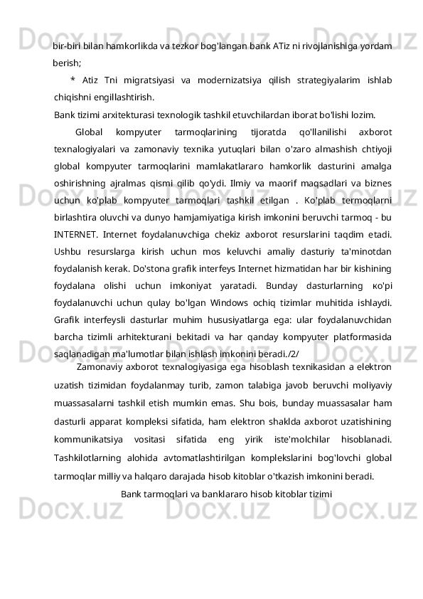 bir-biri bilan hamkorlikda va tezkor bog'langan bank ATiz ni rivojlanishiga yordam
berish;
*   Atiz   Tni   migratsiyasi   va   modernizatsiya   qilish   strategiyalarim   ishlab
chiqishni engillashtirish.
Bank tizimi arxitekturasi texnologik tashkil etuvchilardan iborat bo'lishi lozim.
Global   kompyuter   tarmoqlarining   tijoratda   qo'llanilishi   axborot
texnalogiyalari   va   zamonaviy   texnika   yutuqlari   bilan   o'zaro   almashish   chtiyoji
global   kompyuter   tarmoqlarini   mamlakatlararo   hamkorlik   dasturini   amalga
oshirishning   ajralmas   qismi   qilib   qo'ydi.   Ilmiy   va   maorif   maqsadlari   va   biznes
uchun   ko'plab   kompyuter   tarmoqlari   tashkil   etilgan   .   Ko'plab   termoqlarni
birlashtira oluvchi va dunyo hamjamiyatiga kirish imkonini beruvchi tarmoq - bu
INTERNET.   Internet   foydalanuvchiga   chekiz   axborot   resurslarini   taqdim   etadi.
Ushbu   resurslarga   kirish   uchun   mos   keluvchi   amaliy   dasturiy   ta'minotdan
foydalanish kerak. Do'stona grafik interfeys Internet hizmatidan har bir kishining
foydalana   olishi   uchun   imkoniyat   yaratadi.   Bunday   dasturlarning   ко 'pi
foydalanuvchi   uchun   qulay   bo'lgan   Windows   ochiq   tizimlar   muhitida   ishlaydi.
Grafik   interfeysli   dasturlar   muhim   hususiyatlarga   ega:   ular   foydalanuvchidan
barcha   tizimli   arhitekturani   bekitadi   va   har   qanday   kompyuter   platformasida
saqlanadigan ma'lumotlar bilan ishlash imkonini beradi./2/
Zamonaviy   axborot   texnalogiyasiga   ega   hisoblash   texnikasidan   a   elektron
uzatish   tizimidan   foydalanmay   turib,   zamon   talabiga   javob   beruvchi   moliyaviy
muassasalarni   tashkil   etish   mumkin   emas.   Shu   bois,   bunday   muassasalar   ham
dasturli   apparat   kompleksi   sifatida,   ham   elektron   shaklda   axborot   uzatishining
kommunikatsiya   vositasi   sifatida   eng   yirik   iste'molchilar   hisoblanadi.
Tashkilotlarning   alohida   avtomatlashtirilgan   komplekslarini   bog'lovchi   global
tarmoqlar milliy va halqaro darajada hisob kitoblar o'tkazish imkonini beradi.
Bank tarmoqlari va banklararo hisob kitoblar tizimi 