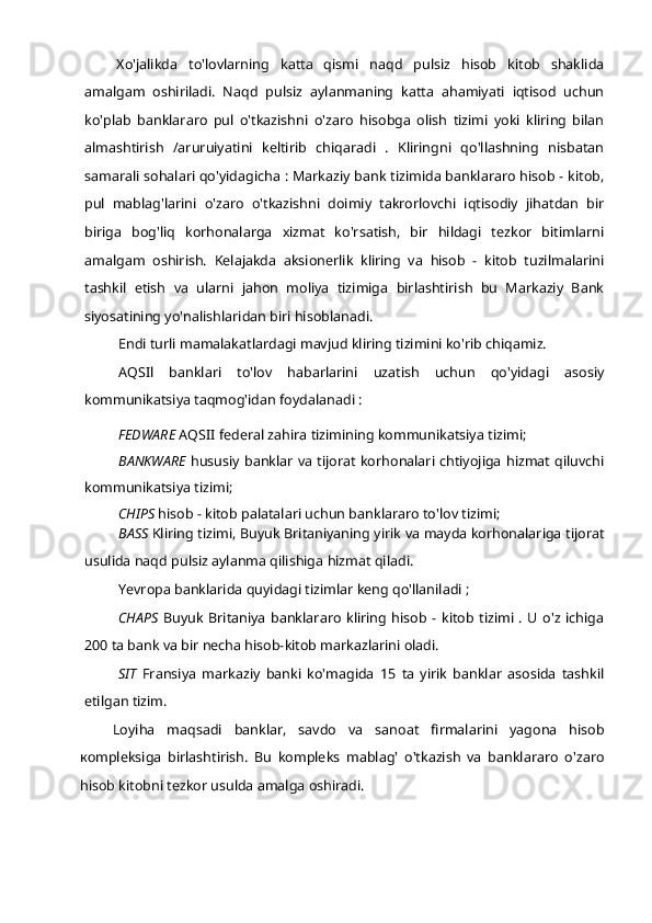 Xo'jalikda   to'lovlarning   katta   qismi   naqd   pulsiz   hisob   kitob   shaklida
amalgam   oshiriladi.   Naqd   pulsiz   aylanmaning   katta   ahamiyati   iqtisod   uchun
ko'plab   banklararo   pul   o'tkazishni   o'zaro   hisobga   olish   tizimi   yoki   kliring   bilan
almashtirish   /aruruiyatini   keltirib   chiqaradi   .   Kliringni   qo'llashning   nisbatan
samarali sohalari qo'yidagicha : Markaziy bank tizimida banklararo hisob - kitob,
pul   mablag'larini   o'zaro   o'tkazishni   doimiy   takrorlovchi   iqtisodiy   jihatdan   bir
biriga   bog'liq   korhonalarga   xizmat   ko'rsatish,   bir   hildagi   tezkor   bitimlarni
amalgam   oshirish.   Kelajakda   aksionerlik   kliring   va   hisob   -   kitob   tuzilmalarini
tashkil   etish   va   ularni   jahon   moliya   tizimiga   birlashtirish   bu   Markaziy   Bank
siyosatining yo'nalishlaridan biri hisoblanadi.
Endi turli mamalakatlardagi mavjud kliring tizimini ko'rib chiqamiz.
AQSIl   banklari   to'lov   habarlarini   uzatish   uchun   qo'yidagi   asosiy
kommunikatsiya taqmog'idan foydalanadi :
FEDWARE  AQSII federal zahira tizimining kommunikatsiya tizimi;
BANKWARE   hususiy banklar va tijorat korhonalari chtiyojiga hizmat qiluvchi
kommunikatsiya tizimi;
CHIPS  hisob - kitob palatalari uchun banklararo to'lov tizimi;
BASS  Kliring tizimi, Buyuk Britaniyaning yirik va mayda korhonalariga tijorat
usulida naqd pulsiz aylanma qilishiga hizmat qiladi.
Yevropa banklarida quyidagi tizimlar keng qo'llaniladi ;
CHAPS   Buyuk   Britaniya   banklararo   kliring   hisob   -   kitob   tizimi   .   U   o'z   ichiga
200 ta bank va bir necha hisob-kitob markazlarini oladi.
SIT   Fransiya   markaziy   banki   ko'magida   15   ta   yirik   banklar   asosida   tashkil
etilgan tizim.
Loyiha   maqsadi   banklar,   savdo   va   sanoat   firmalarini   yagona   hisob
ко mpleksiga   birlashtirish.   Bu   kompleks   mablag'   o'tkazish   va   banklararo   o'zaro
hisob kitobni tezkor usulda amalga oshiradi. 