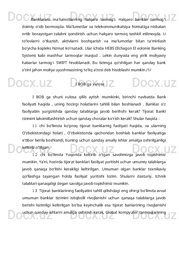 Banklararo   ma'lumotlarning   halqaro   tarmog'i.   Halqaro   banklar   tarmog ' i
doimiy   o'sib   bormoqda.   Ma'lumotlar   va   telekommunikatsiya   hizmatiga   nisbatan
ortib   borayotgan   talabni   qondirish   uchun   halqaro   tarmoq   tashkil   etilmoqda.   U
to'lovlarni   o'tkazish,   aktivlarni   boshqarish   va   ma'lumotlar   bilan   ta'minlash
bo'yicha kopleks hizmat ko'rsatadi. Ular ichida HEBS (Ilchagon El eolonie Banking
System)   kabi   mashhur   tarmoqlar   mavjud   .   Lekin   dunyoda   eng   yirik   moliyaviy
habarlar   tarmog ' i   SWIFT   hisoblanadi.   Bu   tizimga   qo'shilgan   har   qanday   bank
o'zini jahon moliya uyushmasining to'liq a'zosi deb hisoblashi mumkin./1/
I BOB ga xulosa
I   BOB   ga   shuni   xulosa   qilib   aytish   mumkinki,   birinchi   navbatda   Bank
faoliyati   haqida   ,   uning   hozirgi   holatlarini   tahlili   bilan   boshlanadi   .   Banklar   o'z
faoliyatim   yurgizishda   qanday   talablarga   javob   berihshi   kerak?   Tijorat   Banki
tizimini lakomillashtirish uchun qanday choralar ko'rish kerak? Shular haqida  :
1.1 chi   bo'limda   ko'proq   tijorat   banklarnig   faoliyati   haqida,   va   ularning
O'zbekistondagi   holati   ,   O'zbekistonda   qachondan   boshlab   banklar   faoliyatiga
e'tibor berila boshlandi, buning uchun qanday amaliy ishlar amalga oshirilganligi
keltirib o'tilgan.
1.2 chi   bo'limda   Yuqorida   keltirib   o'tgan   savolimizga   javob   topishimiz
mumkin. Ya'ni, hozirda tijorat banklari faoliyat yuritishi uchun umumiy talablarga
javob   qanaqa   bo'lishi   kerakligi   keltirilgan.   Umuman   olgan   banklar   texnikaviy
qo'llashga   tayangan   holda   faoliyat   yuritishi   lozim.   Shularni   dasturiy,   tchnik
talablari qanaqaligi degan savolga javob topishimiz mumkin.
1.3 Tijorat banklarining faoliyatini tahlil qilishdagi eng ohirgi bo'limda avval
umuman   banklar   tizimini   istiqbolli   rivojlanishi   uchun   qanaqa   talablarga   javob
berishi   lozimligi   keltirilgan   bo'lsa   keyinchalik   esa   tijorat   banlarining   rivojlanishi
uchun   qanday   ishlarni   amalga   oshirish   kerak,   Global   kompyuter   tarmoqlarining 