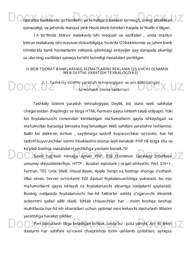 tijoratda banklarida qo'llanilishi, ya'ni halqaro banklar tarmog'i, uning afzalliklari
qanaqaligi, va jahonda mavjud yirik hisob kitob tizimlari haqida to'htalib o'tilgan.
1.4 bo'limda   bitiruv   malakaviy   ishi   maqsad   va   vazifalari   ,   unda   mazkur
bitiruv malakaviy ishi mavzusi dolzarbligiga, hozirda O'zbekistonda va Jahon bank
ti/imlarida   bank   hizmatlarini   reklama   qilishdagi   extiyojlar   qay   darajada   ekanligi
va ularning vazifalari qanaqa bo'ishi lozimligi masalalari yoritilgan.
II BOB TIJORAT BANKLARINIG XIZMATLARINI REKLAMA QILUVCHI DINAMIK
WEB-SAYTNI  YARATISH TEXNALOGIYASI
2.1.  Tashkiliy tizimni yaratish  tehnalogiyasi va uni dahlsizligini
ta'minlash  chora tadbirlari
Tashkiliy   tizimni   yaratish   tehnalogiyasi   Deylik,   biz   static   web   sahifalar
chegarasidan chiqdingiz va bizga HTML-formani qayta ishlash talab etilyapti. Yoki
biz   foydalanuvchi   tomondan   kintiladigan   ma'lumotlarni   qayta   ishlaydigan   va
ma'lumotlar bazasiga bevosita bog'lanadigan Web sahifani yaratishni hohlarmiz.
Balki   biz   elektron   do'kon   ,   saytimizga   tashrif   buyuruvchilar   so'rovini,   har   hil
tashrif buyuruvchilar sonini hisoblashni dastur-lash kerakdir PHP tili bizga shu va
ko'plab boshqa masalalarni yechishga yordam beradi./5/
Savol   tug'iladi   nimaga   aynan   PHP,   EGI   (Eommon   Gateway   Interfaee
umumiy shlyuzliinterfeys, HTTP - ilovalar standarti ) orqali ishlovchi, Perl, E/E++,
Fortran,   TEI,   Unix   Shell,   Visual   Basie,   Apple   Seript   va   boshqa   shunga   o'xshash
tillar   emas.   Server   so'rovlarni   EGI   dasturi   foydalanuvchisiga   yuboradi,   bu   esa
ma'lumotlarni   qayta   ishlaydi   va   foydalanuvchi   ekraniga   natijalarni   qaytaradi.
Buning   natijasida   foydalanuvchi   har-hil   faktorlar   ostida   o'zgaruvchi   dinamik
axborotni   qabul   qilib   oladi.   Ishlab   chiquvchilar   har   -   doim   boshqa   boshqa
muhitlarda har-hil ish sharoitlari uchun optimal mos keluvchi dasturlash tillarini
yaratishga harakat qildilar.
Perl dasturlash tiliga keladigan bo'lsak, unda bu - juda yahshi, zo'r til, lekin
dasturni   har   sahifani   so'rovini   chaqirishda   tizim   ushlanib   qolishlari,   ayniqsa 