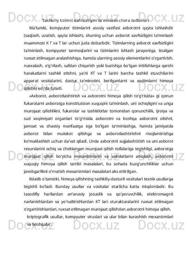 Tashkiliy tizimni dahlsizligini ta'minlash  chora tadbirlari
Ma'lumki,   kompyuter   tizimlarini   asosiy   vazifasi   axborotni   qayta   ishlashdir
(saqlash,   uzatish,   qayta   ishlash),   shuning   uchun   axborot   xavfsizligini   ta'minlash
muammosi   К   Г   va T lar uchun juda dolzarbdir. Tizimlarning axborot xavfsizligini
ta'minlash,   kompyuter   tarmoqlarini   va   tizimlarini   ishlash   jarayoniga,   istalgan
ruxsat etilmagan aralashishiga, hamda ularning asosiy elementlarini o'zgartirish,
nusxalash,   o'g'rilash,   safdan   chiqarish   yoki   buzishga   bo'lgan   intilishlarga   qarshi
harakatlarni   tashkil   etishni,   ya'ni   KT   va   T   larini   barcha   tashkil   etuvchilarini
apparat   vositalarini,   dastur   ta'minotini,   berilganlarni   va   xodimlarni   himoya
qilishni  ко '/da tutadi.
«Axborot,   axborotlashtirish   va   axborotni   himoya   qilish   to'g'risida»   gi   qonun
fukarolarni axborotga konstitutsion xuquqini ta'minlash,  uni ochiqligini va unga
murojaat   qilishlikni,   fukarolar   va   tashkilotlar   tomonidan   qonunchilik,   ijroiya   va
sud   xoqimiyati   organlari   to'g'risida   axborotni   va   boshqa   axborotni   olishni,
jamoat   va   shaxsiy   manfaatga   ega   bo'lgan   ta'minlashga,   hamda   jamiyatda
axborot   bilan   mulokot   qilishga   va   axborotlashtirishni   rivojlantirishga
ko'maklashish uchun da'vat qiladi. Unda axborotni xujjalashtirish va uni axborot
resurslarini ochiq va cheklangan murojaat qilish toifalariga tegishligi, axborotga
murojaat   qilish   bo'yicha   mexanizmlarni   va   vakolatlarni   aniqlash,   axborotni
xuquqiy   himoya   qilish   tartibi   masalalari,   bu   sohada   buzg'unchiliklar   uchun
javobgarlikni o'rnatish mexanizmlari masalalari aks ettirilgan.
lislatib o'tamizki, himoya qilishning tashkiliy-dasturli vositalari texnik usullarga
tegishli   bo'ladi.   Bunday   usullar   va   vositalar   etarlicha   katta   miqdordadir.   Bu
tasodifiy   harllardan   an'anaviy   josuslik   va   qo'poruvchilik,   elektromagnit
narlanishlardan   va   yo'naltirishlardan   KT   lari   sturukturalarini   ruxsat   etilmagan
o'zgartirishlardan, ruxsat etilmagan murojaat qilishdan axborotni himoya qilish,
kriptografik   usullar,   kompyuter   viruslari   va   ular   bilan   kurashish   mexanizmlari
va boshqalar. 