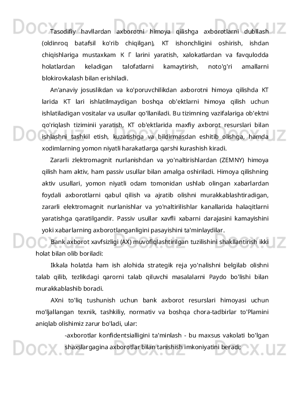 Tasodifiy   havllardan   axborotni   himoya   qilishga   axborotlarni   dubllash
(oldinroq   batafsil   ko'rib   chiqilgan),   KT   ishonchligini   oshirish,   ishdan
chiqishlariga   mustaxkam   К   Г   larini   yaratish,   xalokatlardan   va   favqulodda
holatlardan   keladigan   talofatlarni   kamaytirish,   noto'g'ri   amallarni
blokirovkalash bilan erishiladi.
An'anaviy   josuslikdan   va   ko'poruvchilikdan   axborotni   himoya   qilishda   KT
larida   KT   lari   ishlatilmaydigan   boshqa   ob'ektlarni   himoya   qilish   uchun
ishlatiladigan vositalar va usullar qo'llaniladi. Bu tizimning vazifalariga ob'ektni
qo'riqlash   tiziminii   yaratish,   KT   ob'ektlarida   maxfiy   axborot   resurslari   bilan
ishlashni   tashkil   etish,   kuzatishga   va   bildirmasdan   eshitib   olishga,   hamda
xodimlarning yomon niyatli harakatlarga qarshi kurashish kiradi.
Zararli   zlektromagnit   nurlanishdan   va   yo'naltirishlardan   (ZEMNY)   himoya
qilish ham aktiv, ham passiv usullar bilan amalga oshiriladi. Himoya qilishning
aktiv   usullari,   yomon   niyatli   odam   tomonidan   ushlab   olingan   xabarlardan
foydali   axborotlarni   qabul   qilish   va   ajratib   olishni   murakkablashtiradigan,
zararli   elektromagnit   nurlanishlar   va   yo'naltirilishlar   kanallarida   halaqitlarni
yaratishga   qaratilgandir.   Passiv   usullar   xavfli   xabarni   darajasini   kamayishini
yoki xabarlarning axborotlanganligini pasayishini ta'minlaydilar.
Bank axborot xavfsizligi (AX) muvofiqlashtirilgan tuzilishini shakllantirish ikki
holat bilan olib boriladi:
Ikkala   holatda   ham   ish   alohida   strategik   reja   yo'nalishni   belgilab   olishni
talab   qilib,   tezlikdagi   qarorni   talab   qiluvchi   masalalarni   Paydo   bo'lishi   bilan
murakkablashib boradi.
AXni   to'liq   tushunish   uchun   bank   axborot   resurslari   himoyasi   uchun
mo'ljallangan   texnik,   tashkiliy,   normativ   va   boshqa   chora-tadbirlar   to'Plamini
aniqlab olishimiz zarur bo'ladi, ular:
-axborotlar   konfidentsialligini   ta'minlash   -   bu   maxsus   vakolati   bo'lgan
shaxslargagina axborotlar bilan tanishish imkoniyatini beradi; 