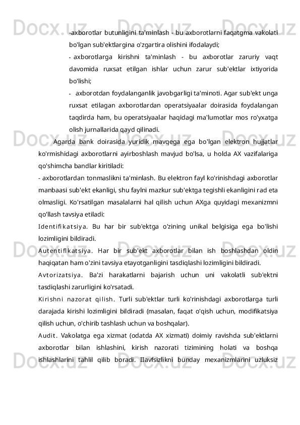 -axborotlar butunligini  ta'minlash - bu axborotlarni faqatgma vakolati
bo'lgan sub'ektlargina o'zgartira olishini ifodalaydi;
- axborotlarga   kirishni   ta'minlash   -   bu   axborotlar   zaruriy   vaqt
davomida   ruxsat   etilgan   ishlar   uchun   zarur   sub'ektlar   ixtiyorida
bo'lishi;
- axborotdan foydalanganlik javobgarligi ta'minoti. Agar sub'ekt unga
ruxsat   etilagan   axborotlardan   operatsiyaalar   doirasida   foydalangan
taqdirda   ham,   bu   operatsiyaalar   haqidagi   ma'lumotlar   mos   ro'yxatga
olish jurnallarida qayd qilinadi.
Agarda   bank   doirasida   yuridik   mavqega   ega   bo'lgan   elektron   hujjatlar
ko'rmishidagi   axborotlarni   ayirboshlash   mavjud   bo'lsa,   u   holda   AX   vazifalariga
qo'shimcha bandlar kiritiladi:
- axborotlardan tonmaslikni ta'minlash. Bu elektron fayl ko'rinishdagi axborotlar
manbaasi sub'ekt ekanligi, shu faylni mazkur sub'ektga tegishli ekanligini rad eta
olmasligi.   Ko'rsatilgan   masalalarni   hal   qilish   uchun   AXga   quyidagi   mexanizmni
qo'llash tavsiya etiladi:
I d e n t i fi k a t s i y a .   Bu   har   bir   sub'ektga   o'zining   unikal   belgisiga   ega   bo'lishi
lozimligini bildiradi.
A u t e n t i fl k a t s i y a .   Har   bir   sub'ekt   axborotlar   bilan   ish   boshlashdan   oldin
haqiqatan ham o'zini tavsiya etayotganligini tasdiqlashi lozimligini bildiradi. 
A v t o r i z a t s i y a .   Ba'zi   harakatlarni   bajarish   uchun   uni   vakolatli   sub'ektni
tasdiqlashi zarurligini ko'rsatadi.
K i r i s h n i   n a z o r a t   q i l i s h .   Turli   sub'ektlar   turli   ko'rinishdagi   axborotlarga   turli
darajada   kirishi   lozimligini   bildiradi   (masalan,   faqat   o'qish   uchun,   modifikatsiya
qilish uchun, o'chirib tashlash uchun va boshqalar).
A u d i t .   Vakolatga   ega   xizmat   (odatda   AX   xizmati)   doimiy   ravishda   sub'ektlarni
axborotlar   bilan   ishlashini,   kirish   nazorati   tizimining   holati   va   boshqa
ishlashlarini   tahlil   qilib   boradi.   IIavfsizlikni   bunday   mexanizmlarini   uzluksiz 