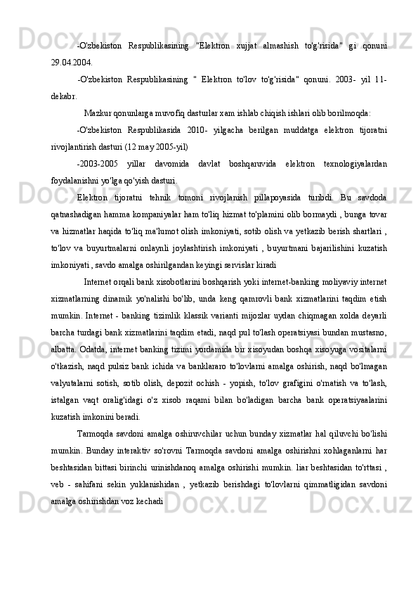 -O'zbekiston   Respublikasining   "Elektron   xujjat   almashish   to'g'risida"   gi   qonuni
29.04.2004.
-O'zbekiston   Respublikasining   "   Elektron   to'lov   to'g'risida"   qonuni.   2003-   yil   11-
dekabr.
Mazkur qonunlarga muvofiq dasturlar xam ishlab chiqish ishlari olib borilmoqda:
-O'zbekiston   Respublikasida   2010-   yilgacha   berilgan   muddatga   elektron   tijoratni
rivojlantirish dasturi (12 may 2005-yil)
-2003-2005   yillar   davomida   davlat   boshqaruvida   elektron   texnologiyalardan
foydalanishni yo'lga qo'yish dasturi.
Elektron   tijoratni   tehnik   tomoni   rivojlanish   pillapoyasida   turibdi.   Bu   savdoda
qatnashadigan hamma kompaniyalar ham to'liq hizmat to'plamini olib bormaydi , bunga tovar
va  hizmatlar haqida to'liq  ma'lumot  olish  imkoniyati, sotib olish  va yetkazib  berish  shartlari ,
to'lov   va   buyurtmalarni   onlaynli   joylashtirish   imkoniyati   ,   buyurtmani   bajarilishini   kuzatish
imkoniyati , savdo amalga oshirilgandan keyingi servislar kiradi
Internet orqali bank xisobotlarini boshqarish yoki internet-banking moliyaviy internet
xizmatlarning   dinamik   yo'nalishi   bo'lib,   unda   keng   qamrovli   bank   xizmatlarini   taqdim   etish
mumkin.  Internet   -  banking   tizimlik   klassik   varianti  mijozlar   uydan   chiqmagan   xolda   deyarli
barcha turdagi bank xizmatlarini taqdim etadi, naqd pul to'lash operatsiyasi bundan mustasno,
albatta.  Odatda,  internet banking  tizimi yordamida  bir xisoyudan  boshqa  xisoyuga  vositalarni
o'tkazish,   naqd   pulsiz   bank   ichida   va   banklararo   to'lovlarni   amalga   oshirish,   naqd   bo'lmagan
valyutalarni   sotish,   sotib   olish,   depozit   ochish   -   yopish,   to'lov   grafigini   o'rnatish   va   to'lash,
istalgan   vaqt   oralig'idagi   o'z   xisob   raqami   bilan   bo'ladigan   barcha   bank   operatsiyaalarini
kuzatish imkonini beradi.
Tarmoqda   savdoni   amalga   oshiruvchilar   uchun   bunday   xizmatlar   hal   qiluvchi   bo'lishi
mumkin.   Bunday   interaktiv   so'rovni   Tarmoqda   savdoni   amalga   oshirishni   xohlaganlarni   har
beshtasidan   bittasi   birinchi   urinishdanoq   amalga   oshirishi   mumkin.   liar   beshtasidan   to'rttasi   ,
veb   -   sahifani   sekin   yuklanishidan   ,   yetkazib   berishdagi   to'lovlarni   qimmatligidan   savdoni
amalga oshirishdan voz kechadi 