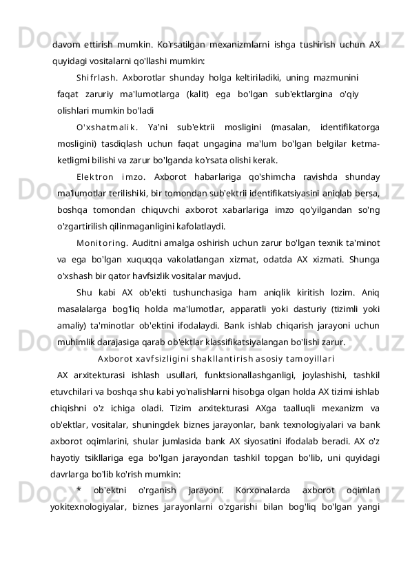 davom   ettirish   mumkin.   Ko'rsatilgan   mexanizmlarni   ishga   tushirish   uchun   AX
quyidagi vositalarni qo'llashi mumkin:
Sh i f r l a s h .   Axborotlar   shunday   holga   keltiriladiki,   uning   mazmunini
faqat   zaruriy   ma'lumotlarga   (kalit)   ega   bo'lgan   sub'ektlargina   o'qiy
olishlari mumkin bo'ladi
O ' x s h a t m a l i k .   Ya'ni   sub'ektrii   mosligini   (masalan,   identifikatorga
mosligini)   tasdiqlash   uchun   faqat   ungagina   ma'lum   bo'lgan   belgilar   ketma-
ketligmi bilishi va zarur bo'lganda ko'rsata olishi kerak.
El e k t r o n   i m z o .   Axborot   habarlariga   qo'shimcha   ravishda   shunday
ma'lumotlar terilishiki, bir tomondan sub'ektrii identifikatsiyasini aniqlab bersa,
boshqa   tomondan   chiquvchi   axborot   xabarlariga   imzo   qo'yilgandan   so'ng
o'zgartirilish qilinmaganligini kafolatlaydi.
M o n i t o r i n g .   Auditni   amalga  oshirish   uchun  zarur bo'lgan  texnik ta'minot
va   ega   bo'lgan   xuquqqa   vakolatlangan   xizmat,   odatda   AX   xizmati.   Shunga
o'xshash bir qator havfsizlik vositalar mavjud.
Shu   kabi   AX   ob'ekti   tushunchasiga   ham   aniqlik   kiritish   lozim.   Aniq
masalalarga   bog'liq   holda   ma'lumotlar,   apparatli   yoki   dasturiy   (tizimli   yoki
amaliy)   ta'minotlar   ob'ektini   ifodalaydi.   Bank   ishlab   chiqarish   jarayoni   uchun
muhimlik darajasiga qarab ob'ektlar klassifikatsiyalangan bo'lishi zarur.
A x b o r o t  x a v f s i z l i g i n i  s h a k l l a n t i r i s h  a s o s i y  t a m o y i l l a r i
  AX   arxitekturasi   ishlash   usullari,   funktsionallashganligi,   joylashishi,   tashkil
etuvchilari va boshqa shu kabi yo'nalishlarni hisobga olgan holda AX tizimi ishlab
chiqishni   o'z   ichiga   oladi.   Tizim   arxitekturasi   AXga   taalluqli   mexanizm   va
ob'ektlar,   vositalar,   shuningdek   biznes   jarayonlar,   bank   texnologiyalari   va   bank
axborot   oqimlarini,   shular   jumlasida   bank   AX   siyosatini   ifodalab   beradi.   AX   o'z
hayotiy   tsikllariga   ega   bo'lgan   jarayondan   tashkil   topgan   bo'lib,   uni   quyidagi
davrlarga bo'lib ko'rish mumkin:
*   ob'ektni   o'rganish   jarayoni.   Korxonalarda   axborot   oqimlan
yokitexnologiyalar,   biznes   jarayonlarni   o'zgarishi   bilan   bog'liq   bo'lgan   yangi 