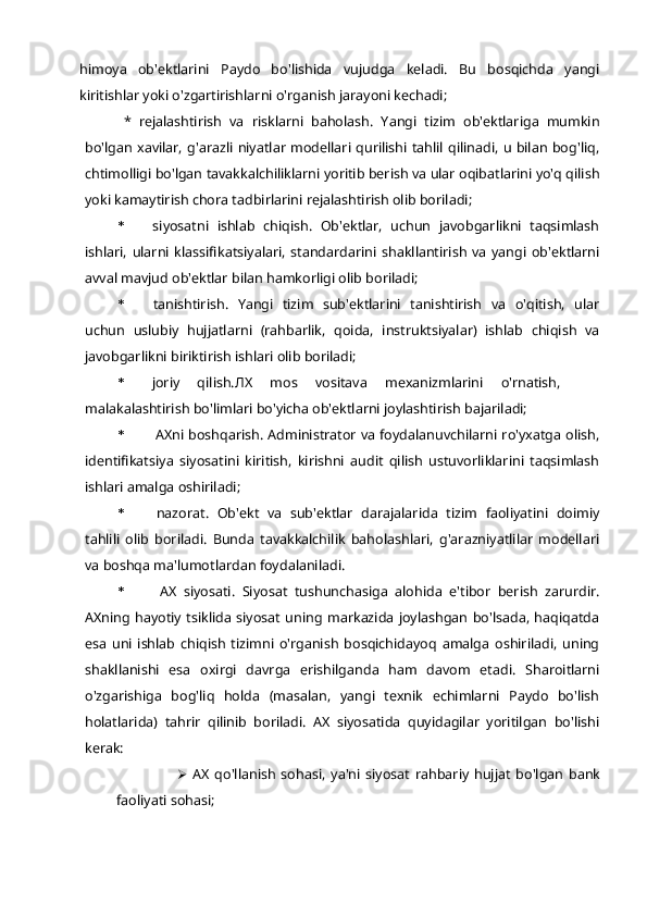 himoya   ob'ektlarini   Paydo   bo'lishida   vujudga   keladi.   Bu   bosqichda   yangi
kiritishlar yoki o'zgartirishlarni o'rganish jarayoni kechadi;
*   rejalashtirish   va   risklarni   baholash.   Yangi   tizim   ob'ektlariga   mumkin
bo'lgan  xavilar,  g'arazli niyatlar modellari qurilishi tahlil  qilinadi,  u bilan  bog'liq,
chtimolligi bo'lgan tavakkalchiliklarni yoritib berish va ular oqibatlarini yo'q qilish
yoki kamaytirish chora tadbirlarini rejalashtirish olib boriladi;
* siyosatni   ishlab   chiqish.   Ob'ektlar,   uchun   javobgarlikni   taqsimlash
ishlari,   ularni   klassifikatsiyalari,   standardarini   shakllantirish   va   yangi   ob'ektlarni
avval mavjud ob'ektlar bilan hamkorligi olib boriladi;
* tanishtirish.   Yangi   tizim   sub'ektlarini   tanishtirish   va   o'qitish,   ular
uchun   uslubiy   hujjatlarni   (rahbarlik,   qoida,   instruktsiyalar)   ishlab   chiqish   va
javobgarlikni biriktirish ishlari olib boriladi;
* joriy   qilish. ЛХ   mos   vositava   mexanizmlarini   o'rnatish,
malakalashtirish bo'limlari bo'yicha ob'ektlarni joylashtirish bajariladi;
* AXni boshqarish. Administrator va foydalanuvchilarni ro'yxatga olish,
identifikatsiya   siyosatini   kiritish,   kirishni   audit   qilish   ustuvorliklarini   taqsimlash
ishlari amalga oshiriladi;
* nazorat.   Ob'ekt   va   sub'ektlar   darajalarida   tizim   faoliyatini   doimiy
tahlili   olib   boriladi.   Bunda   tavakkalchilik   baholashlari,   g'arazniyatlilar   modellari
va boshqa ma'lumotlardan foydalaniladi.
* AX   siyosati.   Siyosat   tushunchasiga   alohida   e'tibor   berish   zarurdir.
AXning   hayotiy   tsiklida  siyosat  uning   markazida   joylashgan   bo'lsada,   haqiqatda
esa   uni   ishlab   chiqish   tizimni   o'rganish   bosqichidayoq   amalga   oshiriladi,   uning
shakllanishi   esa   oxirgi   davrga   erishilganda   ham   davom   etadi.   Sharoitlarni
o'zgarishiga   bog'liq   holda   (masalan,   yangi   texnik   echimlarni   Paydo   bo'lish
holatlarida)   tahrir   qilinib   boriladi.   AX   siyosatida   quyidagilar   yoritilgan   bo'lishi
kerak:
 AX   qo'llanish   sohasi,   ya'ni   siyosat   rahbariy   hujjat   bo'lgan   bank
faoliyati sohasi; 