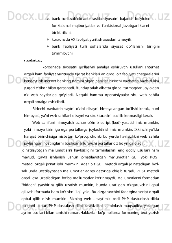  bank   turli   sub'ektlari   orasida   siyosatni   bajarish   bo'yicha
funktsional   majburiyatlar   va   funktsional   javobgarliklarni
biriktirilishi;
 korxonada AX faoliyat yuritish asoslari tamoyili;
 bank   faoliyati   turli   sohalarida   siyosat   qo'llanishi   birligini
ta'mmlovchi
standartlar;
korxonada   siyosatni   qo'llashni   amalga   oshiruvchi   usullari.   Internet
orqali ham faoliyat yurituvchi tijorat banklari aniqrog' o'z faoliyati chegaralarini
kengaytirib inernet banking nomini olgan banklar birinchi navbatda havfsizlikka
yuqori e'tibor bilan qarashadi. Bunday talab albatta global tarmoqdan joy olgan
o'z   web   saytlariga   qo'yiladi.   Negaki   hamma   operatsiyaalar   shu   web   sahifa
orqali amalga oshiriladi. 
Birinchi   navbatda   saytni   o'zini   dizayni   himoyalangan   bo'lishi   kerak,   buni
himoyasi, ya'ni web sahifani dizayni va strukturasini buzilib ketmasligi kerak.
Web   sahifani   himoyalsh   uchun   o'zimiz   seript   (kod)   yaratishimiz   mumkin,
yoki   himoya   tizimiga   ega   portallarga   joylashtirishimiz   mumkin.   Ikkinchi   yo'lda
harajat   birinchisiga   nisbatan   ko'proq,   chunki   bu   yerda   havfsizlikni   web   sahifa
joylashgan hostinglarni boshqarib turuvchi portallar o'z bo'yniga oladi .
Jo'natilayotgan   ma'lumotlarni   havfsizligini   ta'minlashni   eng   oddiy   usullari   ham
mavjud.   Qayta   ishlanish   ushun   jo'natilayotgan   ma'lumotlar   GET   yoki   POST
metodi   orqali   jo'natilishi   mumkin.   Agar   biz   GET   metodi   orqali   jo'natadigan   bo'l-
sak   unda   uzatilayotgan   ma'lumotlar   adres   qatoriga   chiqib   turadi.   POST   metodi
orqali   esa   uzatiladigan   bo'lsa   ma'lumotlar   ko'rinmaydi.   Ma'lumotlarni   formadan
"hidden"   (yashirin)   qilib   uzatish   mumkin,   bunda   uzatilgan   o'zgaruvchini   qbul
qiluvchi formada ham ko'rishni iloji yo'q, Bu o'zgaruvchini faqatgina seript orqali
qabul   qilib   olish   mumkin.   Bizning   web   -   saytimiz   kodi   PHP   dasturlash   tilida
bo'lgani   uchun   PHP   dastulash   tilini   xavfsizlikni   ta'minlash   maqsadida   yaratgan
ayrim usullari bilan tanishtiraman.Hakkerlar ko'p hollarda formaning text yozish 