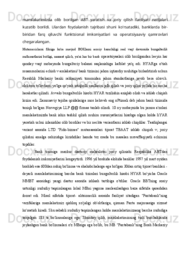 mamlakatimizda   olib   borilgan   ABT   yaratish   va   joriy   qilish   faoliyati   natijalari
kuzatib   borildi.   Ulardan   foydalanish   tajribasi   shuni   ko'rsatadiki,   banklarda   bir-
biridan   farq   qiluvchi   funktsional   imkoniyatlari   va   operatsiyaaviy   qamrovlari
chegaralangan.
Mutaxassislarni   fikriga   ko'ra   mavjud   BOKlarni   asosiy   kamchiligi   real   vaqt   davomida   buxgalterlik
ma'lumotlarini   butligi,   nazorat   qilish,   ya'ni   har   bir   bank   operatsiyaalari   olib   borilgandan   leeyin   har
qanday   vaqt   mobaymda   buxgalteriy   balansi   saqlanishiga   kafolat   yo'q   edi.   HYARga   o'tish
muammolarini echish v amlakatimi/ bank tizimini jahon iqtisodiy muhitiga birlashtirish uchun
Resublik   Markaziy   banki   rahbariyati   tomonidan   jahon   standartlariga   javob   bera   oluvch.
elektron to'lovlarni yo'lga qo'yish istiqbolli usullarini jalb qilish va joriy qilisi yo'lida bir necha
harakatlar qilindi. Avvalo buxgalterlile hisobi HYAR tuzilishin aniqlab olish va ishlab chiqish
lozim   edi.  Zamonaviy   tajriba  qoidalariga   mos   keluveb   eng  oPtimali  deb   jahon   bank  tizimida
taniqli bo'lgan  Norvegiya LLP  @@ firmas tanlab olindi. 10 oy  mobaynida bu  jamoa a'zolari
mamlakatimizda   bank   ishin   tashkil   qilish   muhim   xususiyatlarini   hisobga   olgan   holda   IiYAR
yaratish uchui izlanishlar olib bordilar va bir nechta variantlarni ishlab chiqdilar. Tasdiqlangai
variant   asosida   LTD   "Fido-biznes"   mutaxassislari   tijorat   TBAAT   ishlab   chiqish   v;   joriy
qilishni   amalga   oshirishga   kirishdilar   hamda   tez   orada   bu   masalan   muvaffaqiyatli   echimini
topdilar.
Bank   tizimiga   mazkur   dasturiy   mahsulotni   joriy   qilinishi   Respublika   ABTdan
foydalanish imkoniyatlarini kengaytirdi. 1996 yil boshida alohida banklar 1997 yil mart oyidan
boshlab esa 600dan oshiq bo'linma va shahobchalarga ega bo'lgan 30dan ortiq tijorat banklari -
deyarli   mamlakatimizning   barcha   bank   tizimlari   buxgalterlik   hisobi   HYAR   bo'yicha   Oracle
MMBT   asosidagi   yangi   dastur   asosida   ishlash   tartibiga   o'tdilar.   Oracle   BBTning   sosiy
ustunligi   xududiy   taqsimlangan   lokal   MBni   yagona   marleazlashgan   baza   sifatida   qarashdan
iborat   edi.   Misol   sifatida   tijorat-   aktsionerlik   asosida   faoliyat   ritadigan   "Paxtabank"ning
vazifalariga   mamlakatimiz   qishloq   xo'jaligi   ob'ektlariga,   qisman   Paxta   majmuasiga   xizmat
ko'rsatish kiradi. Shu sababli xududiy taqsimlangan holda mamlakatimiznang barcha xududiga
tarqalgan   183   ta   bo'linmalariga   ega.   Shunday   qilib,   mamlakatimizning   turli   burchaklarida
joylashgan  bank bo'linmalari o'z MBsiga ega bo'lib, bu MB "Paxtabank"ning Bosh  Markaziy 