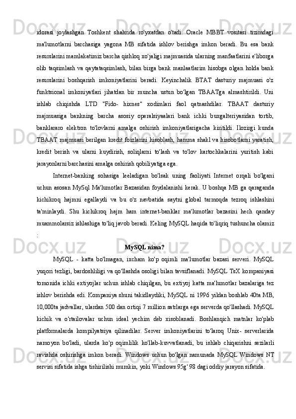 idorasi   joylashgan   Toshkent   shahrida   ro'yxatdan   o'tadi.   Oracle   MBBT   vositasi   tizimdagi
ma'lumotlarni   barchasiga   yagona   MB   sifatida   ishlov   berishga   imkon   beradi.   Bu   esa   bank
resurslarini mamlakatimiz barcha qishloq xo'jaligi majmuasida ularning manfaatlarini e'liborga
olib   taqsimlash   va  qaytataqsimlash,   bilan   birga  bank   manlaatlarim   hisobga   olgan   holda   bank
resurslarini   boshqarish   imkoniyatlarini   beradi.   Keyinchalik   BTAT   dasturiy   majmuasi   o'z
funktsional   imkoniyatlari   jihatdan   bir   muncha   ustun   bo'lgan   TBAATga   almashtirildi.   Uni
ishlab   chiqishda   LTD   "Fido-   hixnes"   xodimlari   faol   qatnashdilar.   TBAAT   dasturiy
majmuasiga   bankning   barcha   asosiy   operalsiyaalari   bank   ichki   buxgalteriyasidan   tortib,
banklararo   elektron   to'lovlarni   amalga   oshirish   imkoniyatlarigacha   kiritildi.   Ilozirgi   kunda
TBAAT  majmuasi berilgan kredit foizlarini hisoblash, hamma  shakl  va hisobotlarni yaratish,
kredit   berish   va   ularni   kuydirish,   soliqlarni   to'lash   va   to'lov   kartochkalarini   yuritish   kabi
jarayonlarni barchasini amalga oshirish qobiliyatiga ega.
Internet-banking   sohasiga   leeladigan   bo'lsak   uning   faoliyati   Internet   orqali   bo'lgani
uchun   asosan  MySql Ma'lumotlar  Bazasidan  foydalanishi kerak. U  boshqa MB  ga qaraganda
kichikroq   hajmni   egallaydi   va   bu   o'z   navbatida   saytni   global   tarmoqda   tezroq   ishlashini
ta'minlaydi.   Shu   kichikroq   hajm   ham   internet-banklar   ma'lumotlar   bazasini   hech   qanday
muammolarsiz ishlashiga to'liq javob beradi. Keling MySQL haqida to'liqriq tushuncha olamiz
:
MySQL nima?
MySQL   -   katta   bo'lmagan,   ixcham   ko'p   oqimli   ma'lumotlar   bazasi   serveri.   MySQL
yuqori tezligi, bardoshliligi va qo'llashda osoligi bilan tavsiflanadi. MySQL TsX kompaniyasi
tomonida   ichki   extiyojlar   uchun   ishlab   chiqilgan,   bu   extiyoj   katta   ma'lumotlar   bazalariga   tez
ishlov berishda edi. Kompaniya shuni takidlaydiki, MySQL ni 1996 yildan boshlab 40ta MB,
10,000ta jadvallar, ulardan 500 dan ortiqi 7 million satrlarga ega serverda qo'llashadi. MySQL
kichik   va   o'rtailovalar   uchun   ideal   yechim   deb   xisoblanadi.   Boshlanqich   matnlar   ko'plab
platformalarda   kompilyatsiya   qilinadilar.   Server   imkoniyatlarini   to'laroq   Unix-   serverlarida
namoyon   bo'ladi,   ularda   ko'p   oqimlilik   ko'llab-kuvvatlanadi,   bu   ishlab   chiqarishni   sezilarli
ravishda   oshirishga   imkon   beradi.   Windows   uchun   bo'lgan   namunada   MySQL   Windows   NT
servisi sifatida ishga tishirilishi mumkin, yoki Windows 95g' 98 dagi oddiy jarayon sifatida. 