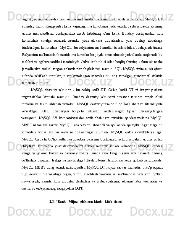 yig'ish, yozish va vayti shlash uchun ma'lumotlar bazasini boshqarish tizimi zarur, MySQL DT
shunday  tizim. Komp'yuter katta xajmdagi ma'lumotlarni juda yaxshi qayta ishlaydi, shuning
uchun   ma'lumotlarni   boshqarishda   xisob   kitobning   o'rni   katta.   Bunday   boshqarishni   turli
ko'rinishda   amalga   oshirish   mumki,   yoki   aloxida   utilitalardan,   yoki   boshqa   ilovalarga
biriktirilgan   ko'rinishda.   MySQL-   bu   relyatsion   ma'lumotlar  bazalari   bilan   boshqarish   tizimi.
Relyatsion ma'lumotlar bazasida ma'lumotlar bir joyda emas aloxida jadvallarda saqlanadi, bu
tezlikni va egiluvchanlikni ta'minlaydi. Jadvallar bir biri bilan boqliq shuning uchun bir necha
jadvallardan  tashkil  topgan  so'rovlardan  foydalanish   mumin. SQL  MySQL  tizimini bir qismi
sifatida   ta'riflash   murnkin,   u   strukturalangan   so'rovlar   tili,   eng   tarqalgan   standart   til   sifatida
ta'riflash murnkin.
MySQL   dasturiy   ta'minoti   -   bu   ochiq   kodli   DT.   Ochiq   kodli   DT   ni   ixtiyoriy   shaxs
uzgartirishlar   kiritishi   mumkin.   Bunday   dasturiy   la'minotni   internet   tarmoqi   orqali   olish
mumkin   va   tekin   ishlatish   mumkin.   MySQL   dasturiy   ta'miotini   qo'llash   shartlari   litsenziyada
ko'rsatilgan.   GPL   litsenziyasi   bo'yicha   ishlashni   xoxlamasagiz   tijorat   litsenziyalangan
versiyasini   MySQL   AV   kompaniyasi   dan   sotib   olishingiz   mumkin.   qanday   xollarda   MySQL
MBBT ni tanlash zarurq MySQL juda tezkor, ishonchli va qo'llashda qulaydir. Agar sizga bu
tomonlari   yoqsa   siz   bu   serverni   qo'llashingiz   mumkin.   MySQL   qator   avzvlliklarga   ega.
MySQL   birinchi   bo'lib   katta   ma'lumotlar   bazasini   boshqarish   uchun   ishlatish   uchun   ishlab
chiqilgan.   Bir   necha   yilar   davomida   bu   server   samarali   ishlab   kelmoqda.   MySQL   kundan
kunga   yangilanib   borishiga   qaramay   xozirgi   kunda   xam   keng   fugsiyalarni   bajaradi.   jzining
qo'llashda   osonligi,   tezligi   va   xavfsizligi   tufayli   internet   tarmoqida   keng   qo'llab   kelinmoqda.
MySQL MBBT ining  texnik imkoniyatlar. MySQL DT mijoz- server tizimidir, u ko'p oqimli
SQL-serverni   o'z   tarkibiga   olgan,   u   turli   xisoblash   mashinalari   ma'lumotlar   bazalarini   qo'llab
quvvatlaydi,   xamda   turli   mijozlar   dasturlari   va   kutubxoalarini,   administrator   vositalari   va
dasturiy iterfeyslarning kengspektri (API). 
2.3. "Bank - Mijoz" elektron hisob - kitob tizimi 