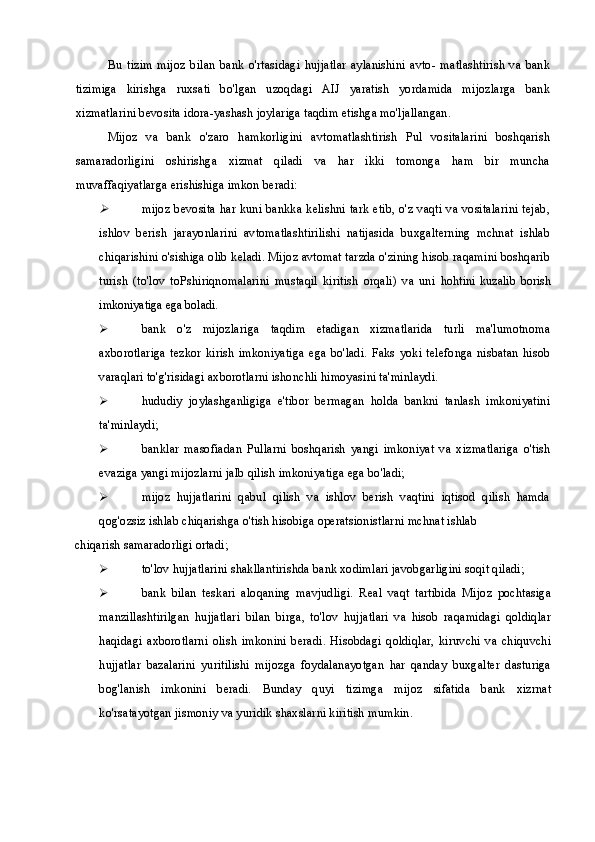 Bu   tizim   mijoz   bilan   bank   o'rtasidagi   hujjatlar   aylanishini   avto-   matlashtirish   va   bank
tizimiga   kirishga   ruxsati   bo'lgan   uzoqdagi   AIJ   yaratish   yordamida   mijozlarga   bank
xizmatlarini bevosita idora-yashash joylariga taqdim etishga mo'ljallangan.
Mijoz   va   bank   o'zaro   hamkorligini   avtomatlashtirish   Pul   vositalarini   boshqarish
samaradorligini   oshirishga   xizmat   qiladi   va   har   ikki   tomonga   ham   bir   muncha
muvaffaqiyatlarga erishishiga imkon beradi:
mijoz bevosita har kuni bankka kelishni tark etib, o'z vaqti va vositalarini tejab,
ishlov   berish   jarayonlarini   avtomatlashtirilishi   natijasida   buxgalterning   mchnat   ishlab
chiqarishini o'sishiga olib keladi. Mijoz avtomat tarzda o'zining hisob raqamini boshqarib
turish   (to'lov   toPshiriqnomalarini   mustaqil   kiritish   orqali)   va   uni   hohtini   kuzalib   borish
imkoniyatiga ega boladi.
 bank   o'z   mijozlariga   taqdim   etadigan   xizmatlarida   turli   ma'lumotnoma
axborotlariga   tezkor  kirish  imkoniyatiga  ega   bo'ladi.   Faks  yoki  telefonga   nisbatan   hisob
varaqlari to'g'risidagi axborotlarni ishonchli himoyasini ta'minlaydi.
 hududiy   joylashganligiga   e'tibor   bermagan   holda   bankni   tanlash   imkoniyatini
ta'minlaydi;
 banklar   masofiadan   Pullarni   boshqarish   yangi   imkoniyat   va   xizmatlariga   o'tish
evaziga yangi mijozlarni jalb qilish imkoniyatiga ega bo'ladi;
 mijoz   hujjatlarini   qabul   qilish   va   ishlov   berish   vaqtini   iqtisod   qilish   hamda
qog'ozsiz ishlab chiqarishga o'tish hisobiga operatsionistlarni mchnat ishlab
chiqarish samaradorligi ortadi;
 to'lov hujjatlarini shakllantirishda bank xodimlari javobgarligini soqit qiladi; 
 bank   bilan   teskari   aloqaning   mavjudligi.   Real   vaqt   tartibida   Mijoz   pochtasiga
manzillashtirilgan   hujjatlari   bilan   birga,   to'lov   hujjatlari   va   hisob   raqamidagi   qoldiqlar
haqidagi   axborotlarni   olish   imkonini   beradi.   Hisobdagi   qoldiqlar,   kiruvchi   va   chiquvchi
hujjatlar   bazalarini   yuritilishi   mijozga   foydalanayotgan   har   qanday   buxgalter   dasturiga
bog'lanish   imkonini   beradi.   Bunday   quyi   tizimga   mijoz   sifatida   bank   xizrnat
ko'rsatayotgan jismoniy va yuridik shaxslarni kiritish mumkin. 
