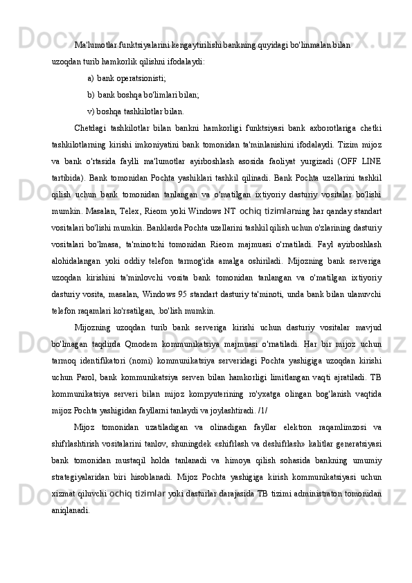 Ma'lumotlar funktsiyalarini kengaytirilishi bankning quyidagi bo'linmalan bilan 
uzoqdan turib hamkorlik qilishni ifodalaydi:
a) bank operatsionisti;
b) bank boshqa bo'limlari bilan;
v) boshqa tashkilotlar bilan.
Chetdagi   tashkilotlar   bilan   bankni   hamkorligi   funktsiyasi   bank   axborotlariga   chetki
tashkilotlarning   kirishi   imkoniyatini   bank   tomonidan   ta'minlanishini   ifodalaydi.   Tizim   mijoz
va   bank   o'rtasida   faylli   ma'lumotlar   ayirboshlash   asosida   faoliyat   yurgizadi   (OFF   LINE
tartibida).   Bank   tomonidan   Pochta   yashiklari   tashkil   qilinadi.   Bank   Pochta   uzellarini   tashkil
qilish   uchun   bank   tomonidan   tanlangan   va   o'matilgan   ixtiyoriy   dasturiy   vositalar   bo'lishi
mumkin. Masalan, Telex, Rieom yoki Windows NT   ochiq tizimlar ning har qanday standart
vositalari bo'lishi mumkin. Banklarda Pochta uzellarini tashkil qilish uchun o'zlarining dasturiy
vositalari   bo'lmasa,   ta'minotchi   tomonidan   Rieom   majmuasi   o'rnatiladi.   Fayl   ayirboshlash
alohidalangan   yoki   oddiy   telefon   tarmog'ida   amalga   oshiriladi.   Mijozning   bank   serveriga
uzoqdan   kirishini   ta'minlovchi   vosita   bank   tomonidan   tanlangan   va   o'matilgan   ixtiyoriy
dasturiy   vosita,   masalan,   Windows  95   standart   dasturiy   ta'minoti,   unda  bank   bilan   ulanuvchi
telefon raqamlari ko'rsatilgan, .bo'lish mumkin.
Mijozning   uzoqdan   turib   bank   serveriga   kirishi   uchun   dasturiy   vositalar   mavjud
bo'lmagan   taqdirda   Qmodem   kommunikatsiya   majmuasi   o'rnatiladi.   Har   bir   mijoz   uchun
tarmoq   identifikatori   (nomi)   kommunikatsiya   serveridagi   Pochta   yashigiga   uzoqdan   kirishi
uchun   Parol,   bank   kommunikatsiya   serven   bilan   hamkorligi   limitlangan   vaqti   ajratiladi.   ТВ
kommunikatsiya   serveri   bilan   mijoz   kompyuterining   ro'yxatga   olingan   bog'lanish   vaqtida
mijoz Pochta yashigidan fayllarni tanlaydi va joylashtiradi. /1/
Mijoz   tomonidan   uzatiladigan   va   olinadigan   fayllar   elektron   raqamlimzosi   va
shifrlashtirish   vositalarini   tanlov,   shuningdek   «shifrlash   va   deshifrlash»   kalitlar   generatsiyasi
bank   tomonidan   mustaqil   holda   tanlanadi   va   himoya   qilish   sohasida   bankning   umumiy
strategiyalaridan   biri   hisoblanadi.   Mijoz   Pochta   yashigiga   kirish   kommunikatsiyasi   uchun
xizmat qiluvchi   ochiq tizimlar   yoki dasturlar darajasida ТВ tizimi administraton tomonidan
aniqlanadi. 