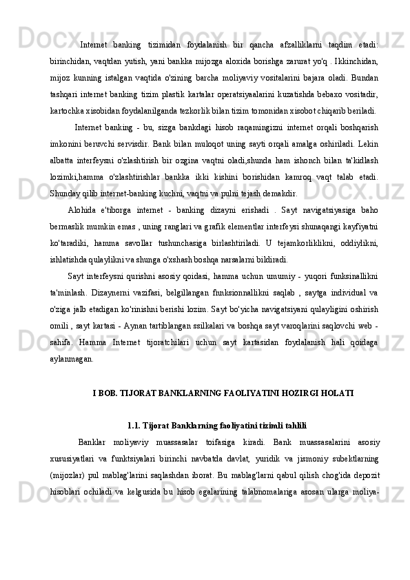 Internet   banking   tizimidan   foydalanish   bir   qancha   afzalliklarni   taqdim   etadi:
birinchidan, vaqtdan yutish, yani bankka mijozga aloxida borishga zarurat yo'q . Ikkinchidan,
mijoz   kunning   istalgan   vaqtida   o'zining   barcha   moliyaviy   vositalarini   bajara   oladi.   Bundan
tashqari   internet   banking   tizim   plastik   kartalar   operatsiyaalarini   kuzatishda   bebaxo   vositadir,
kartochka xisobidan foydalanilganda tezkorlik bilan tizim tomonidan xisobot chiqarib beriladi.
Internet   banking   -   bu,   sizga   bankdagi   hisob   raqamingizni   internet   orqali   boshqarish
imkonini   beruvchi   servisdir.   Bank   bilan   muloqot   uning   sayti   orqali   amalga   oshiriladi.   Lekin
albatta   interfeysni   o'zlashtirish   bir   ozgina   vaqtni   oladi,shunda   ham   ishonch   bilan   ta'kidlash
lozimki,hamma   o'zlashtirishlar   bankka   ikki   kishini   borishidan   kamroq   vaqt   talab   etadi.
Shunday qilib internet-banking kuchni, vaqtni va pulni tejash demakdir.
Alohida   e'tiborga   internet   -   banking   dizayni   erishadi   .   Sayt   navigatsiyasiga   baho
bermaslik mumkin emas , uning ranglari va grafik elementlar interfeysi shunaqangi kayfiyatni
ko'taradiki,   hamma   savollar   tushunchasiga   birlashtiriladi.   U   tejamkorliklikni,   oddiylikni,
ishlatishda qulaylikni va shunga o'xshash boshqa narsalarni bildiradi.
Sayt   interfeysni   qurishni   asosiy   qoidasi,   hamma   uchun   umumiy   -   yuqori   funksinallikni
ta'minlash.   Dizaynerni   vazifasi,   belgillangan   fnnksionnallikni   saqlab   ,   saytga   individual   va
o'ziga jalb  etadigan  ko'rinishni  berishi lozim. Sayt bo'yicha navigatsiyani qulayligini oshirish
omili , sayt kartasi - Aynan tartiblangan ssilkalari va boshqa sayt varoqlarini saqlovchi web -
sahifa.   Hamma   Internet   tijoratchilari   uchun   sayt   kartasidan   foydalanish   hali   qoidaga
aylanmagan.
I BOB. TIJORAT BANKLARNING FAOLIYATINI HOZIRGI HOLATI
1.1. Tijorat Banklarning faoliyatini  tizimli  tahlili
Banklar   moliyaviy   muassasalar   toifasiga   kiradi.   Bank   muassasalarini   asosiy
xususiyatlari   va   funktsiyalari   birinchi   navbatda   davlat,   yuridik   va   jismoniy   subektlarning
(mijozlar)   pul   mablag'larini   saqlashdan   iborat.   Bu   mablag'larni   qabul   qilish   chog'ida   depozit
hisoblari   ochiladi   va   kelgusida   bu   hisob   egalarining   talabnomalariga   asosan   ularga   moliya- 