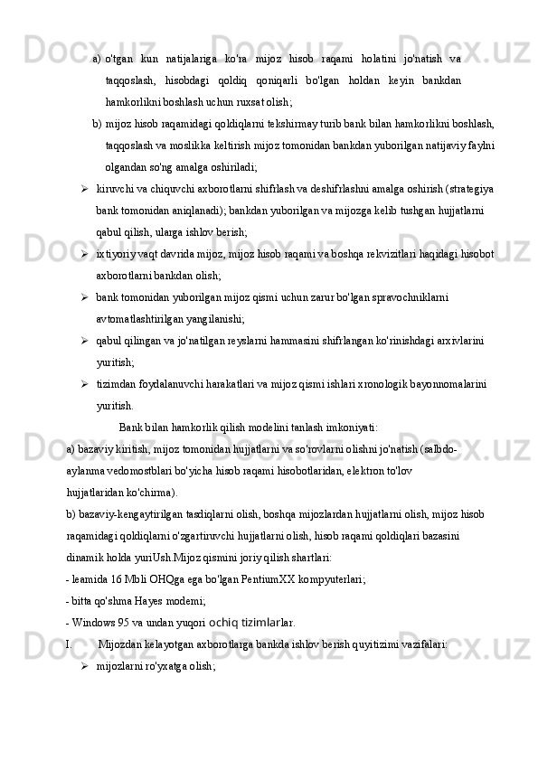 a) o'tgan   kun   natijalariga   ko'ra   mijoz   hisob   raqami   holatini   jo'natish   va
taqqoslash,   hisobdagi   qoldiq   qoniqarli   bo'lgan   holdan   keyin   bankdan
hamkorlikni boshlash uchun ruxsat olish;
b) mijoz hisob raqamidagi qoldiqlarni tekshirmay turib bank bilan hamkorlikni boshlash, 
taqqoslash va moslikka keltirish mijoz tomonidan bankdan yuborilgan natijaviy faylni 
olgandan so'ng amalga oshiriladi;
 kiruvchi va chiquvchi axborotlarni shifrlash va deshifrlashni amalga oshirish (strategiya 
bank tomonidan aniqlanadi); bankdan yuborilgan va mijozga kelib tushgan hujjatlarni 
qabul qilish, ularga ishlov berish;
 ixtiyoriy vaqt davrida mijoz, mijoz hisob raqami va boshqa rekvizitlari haqidagi hisobot 
axborotlarni bankdan olish;
 bank tomonidan yuborilgan mijoz qismi uchun zarur bo'lgan spravochniklarni 
avtomatlashtirilgan yangilanishi;
 qabul qilingan va jo'natilgan reyslarni hammasini shifrlangan ko'rinishdagi arxivlarini 
yuritish;
 tizimdan foydalanuvchi harakatlari va mijoz qismi ishlari xronologik bayonnomalarini 
yuritish.
Bank bilan hamkorlik qilish modelini tanlash imkoniyati:
a) bazaviy kiritish, mijoz tomonidan hujjatlarni va so'rovlarni olishni jo'natish (salbdo-
aylanma vedomostblari bo'yicha hisob raqami hisobotlaridan, elektron to'lov 
hujjatlaridan ko'chirma).
b) bazaviy-kengaytirilgan tasdiqlarni olish, boshqa mijozlardan hujjatlarni olish, mijoz hisob 
raqamidagi qoldiqlarni o'zgartiruvchi hujjatlarni olish, hisob raqami qoldiqlari bazasini 
dinamik holda yuriUsh.Mijoz qismini joriy qilish shartlari:
- leamida 16 Mbli OHQga ega bo'lgan PentiumXX kompyuterlari;
- bitta qo'shma Hayes modemi;
- Windows 95 va undan yuqori  ochiq tizimlar lar.
I. Mijozdan kelayotgan axborotlarga bankda ishlov berish quyitizimi vazifalari: 
 mijozlarni ro'yxatga olish; 