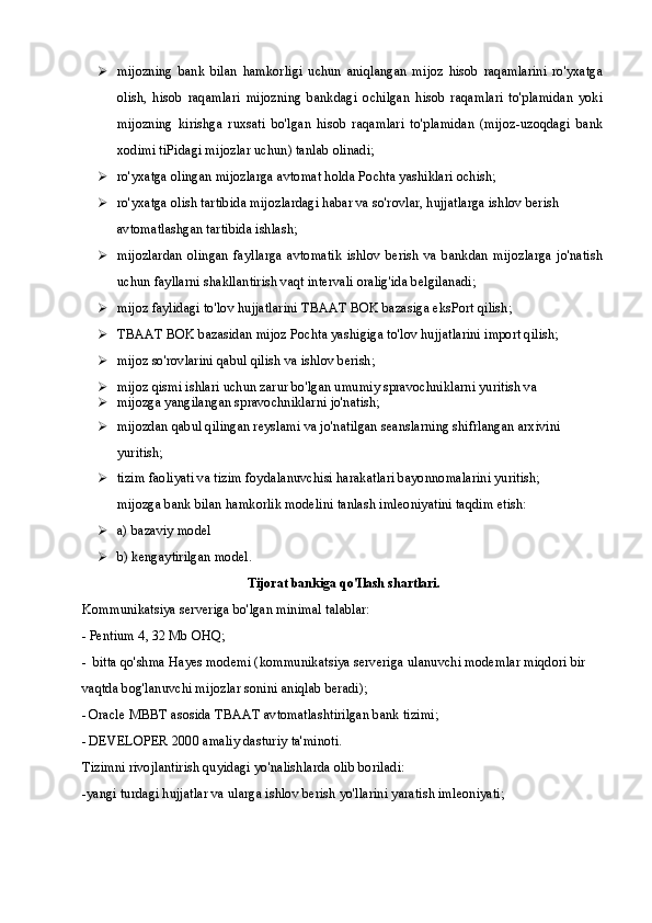  mijozning   bank   bilan   hamkorligi   uchun   aniqlangan   mijoz   hisob   raqamlarini   ro'yxatga
olish,   hisob   raqamlari   mijozning   bankdagi   ochilgan   hisob   raqamlari   to'plamidan   yoki
mijozning   kirishga   ruxsati   bo'lgan   hisob   raqamlari   to'plamidan   (mijoz-uzoqdagi   bank
xodimi tiPidagi mijozlar uchun) tanlab olinadi;
 ro'yxatga olingan mijozlarga avtomat holda Pochta yashiklari ochish; 
 ro'yxatga olish tartibida mijozlardagi habar va so'rovlar, hujjatlarga ishlov berish 
avtomatlashgan tartibida ishlash;
 mijozlardan   olingan   fayllarga   avtomatik   ishlov   berish   va   bankdan   mijozlarga   jo'natish
uchun fayllarni shakllantirish vaqt intervali oralig'ida belgilanadi;
 mijoz faylidagi to'lov hujjatlarini TBAAT BOK bazasiga eksPort qilish; 
 TBAAT BOK bazasidan mijoz Pochta yashigiga to'lov hujjatlarini import qilish;
 mijoz so'rovlarini qabul qilish va ishlov berish;
 mijoz qismi ishlari uchun zarur bo'lgan umumiy spravochniklarni yuritish va
 mijozga yangilangan spravochniklarni jo'natish;
 mijozdan qabul qilingan reyslami va jo'natilgan seanslarning shifrlangan arxivini 
yuritish;
 tizim faoliyati va tizim foydalanuvchisi harakatlari bayonnomalarini yuritish; 
mijozga bank bilan hamkorlik modelini tanlash imleoniyatini taqdim etish:
 a) bazaviy model
 b) kengaytirilgan model.
Tijorat bankiga qo'Ilash shartlari.
Kommunikatsiya serveriga bo'lgan minimal talablar:
- Pentium 4, 32 Mb OHQ;
- bitta qo'shma Hayes modemi (kommunikatsiya serveriga ulanuvchi modemlar miqdori bir 
vaqtda bog'lanuvchi mijozlar sonini aniqlab beradi);
- Oracle MBBT asosida TBAAT avtomatlashtirilgan bank tizimi;
- DEVELOPER 2000 amaliy dasturiy ta'minoti.
Tizimni rivojlantirish quyidagi yo'nalishlarda olib boriladi:
-yangi turdagi hujjatlar va ularga ishlov berish yo'llarini yaratish imleoniyati; 