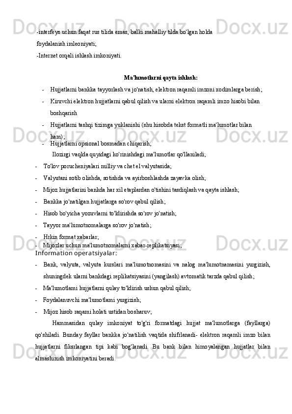 -interfeys uchun faqat rus tilida emas, balki mahalliy tilda bo'lgan holda
foydalanish imleoniyati;
-Internet orqali ishlash imkoniyati.
Ma'lumotlarni qayta ishlash:
- Hujjatlarni bankka tayyorlash va jo'natish, elektron raqamli imzoni xodimlarga berish;
- Kiruvchi elektron hujjatlarni qabul qilish va ularni elektron raqamli imzo hisobi bilan 
boshqarish
- Hujjatlarni tashqi tizimga yuklanishi (shu hisobda tekst formatli ma'lumotlar bilan 
ham);
- Hujjatlarni opsional bosmadan chiqarish;
Ilozirgi vaqlda quyidagi ko'rinishdagi ma'lumotlar qo'llaniladi;
- To'lov porucheniyalari milliy va chet el valyutasida;
- Valyutani sotib olishda, sotishda va ayirboshlashda zayavka olish;
- Mijoz hujjatlarini bankda har xil etaplardan o'tishini tasdiqlash va qayta ishlash;
- Bankka jo'natilgan hujjatlarga so'rov qabul qilish;
- Hisob bo'yicha yozuvlarni to'ldirishda so'rov jo'natish;
- Tayyor ma'lumotnomalarga so'rov jo'natish;
- Hrkin format xabarlar;
- Mijozlar uchun ma'lumotnomalarni xabar-replikatsiyasi; 
I nformat ion operat siy alar:
- Bank,   valyuta,   valyuta   kurslari   ma'lumotnomasini   va   nalog   ma'lumotnamasini   yurgizish,
shuningdek ularni bankdagi replikatsiyasini (yangilash) avtomatik tarzda qabul qilish;
- Ma'lumotlami hujjatlarni qulay to'ldirish ushun qabul qilish;
- Foydalanuvchi ma'lumotlami yurgizish;
- Mijoz hisob raqami holati ustidan bosharuv;
Hammasidan   qulay   imkoniyat   to'g'ri   formatdagi   hujjat   ma'lumotlarga   (fayllarga)
qo'shiladi.   Bunday   fayllar   bankka   jo'natilish   vaqtida   shifrlanadi-   elektron   raqamli   imzo   bilan
hujjatlarni   fiksrlangan   tipi   kabi   bog'lanadi.   Bu   bank   bilan   himoyalangan   hujjatlar   bilan
almashinish imkoniyatini beradi. 