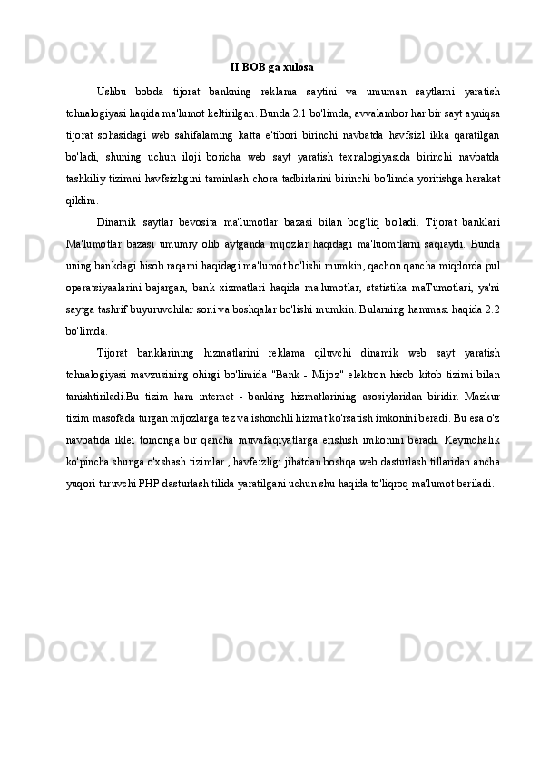 II BOB ga xulosa
Ushbu   bobda   tijorat   bankning   reklama   saytini   va   umuman   saytlarni   yaratish
tchnalogiyasi haqida ma'lumot keltirilgan. Bunda 2.1 bo'limda, avvalambor har bir sayt ayniqsa
tijorat   sohasidagi   web   sahifalaming   katta   e'tibori   birinchi   navbatda   havfsizl   ikka   qaratilgan
bo'ladi,   shuning   uchun   iloji   boricha   web   sayt   yaratish   texnalogiyasida   birinchi   navbatda
tashkiliy tizimni havfsizligini taminlash chora tadbirlarini birinchi bo'limda yoritishga harakat
qildim.
Dinamik   saytlar   bevosita   ma'lumotlar   bazasi   bilan   bog'liq   bo'ladi.   Tijorat   banklari
Ma'lumotlar   bazasi   umumiy   olib   aytganda   mijozlar   haqidagi   ma'luomtlarni   saqiaydi.   Bunda
uning bankdagi hisob raqami haqidagi ma'lumot bo'lishi mumkin, qachon qancha miqdorda pul
operatsiyaalarini   bajargan,   bank   xizmatlari   haqida   ma'lumotlar,   statistika   maTumotlari,   ya'ni
saytga tashrif buyuruvchilar soni va boshqalar bo'lishi mumkin. Bularning hammasi haqida 2.2
bo'limda.
Tijorat   banklarining   hizmatlarini   reklama   qiluvchi   dinamik   web   sayt   yaratish
tchnalogiyasi   mavzusining   ohirgi   bo'limida   "Bank   -   Mijoz"   elektron   hisob   kitob   tizimi   bilan
tanishtiriladi.Bu   tizim   ham   internet   -   banking   hizmatlarining   asosiylaridan   biridir.   Mazkur
tizim masofada turgan mijozlarga tez va ishonchli hizmat ko'rsatish imkonini beradi. Bu esa o'z
navbatida   iklei   tomonga   bir   qancha   muvafaqiyatlarga   erishish   imkonini   beradi.   Keyinchalik
ko'pincha shunga o'xshash tizimlar , havfeizligi jihatdan boshqa web dasturlash tillaridan ancha
yuqori turuvchi PHP dasturlash tilida yaratilgani uchun shu haqida to'liqroq ma'lumot beriladi. 