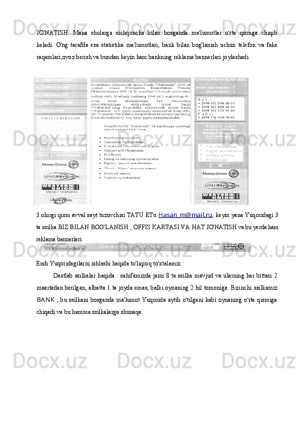 JO'NATISH.   Mana   shularga   sichqoncha   bilan   bosganda   ma'lumotlar   o'rta   qismga   chiqib
keladi.   O'ng   tarafda   esa   statistika   ma'lumotlari,   bank   bilan   bog'lanish   uchun   telefon   va   faks
raqamlari,ovoz berish va bundan keyin ham bankning reklama bannerlari joylashadi.  
3 ohirgi qism avval sayt tuzuvchisi TATU ETu  Hasan_m@mail.ru , keyin yana Yuqoridagi 3
ta ssilka BIZ BILAN BOG'LANISH , OFFIS KARTASI VA HAT  JO'NATISH va bu yerda ham
reklama bannerlari.  
Endi Yuqoridagilarni ishlashi haqida to'liqroq to'xtalamiz :
Dastlab ssilkalar haqida : sahifamizda jami 8 ta ssilka mavjud va ularning har bittasi 2
maartadan berilgan, albatta 1 ta joyda emas, balki oynaning 2 hil tomoniga. Birinchi  ssilkamiz
BAN K   ,  bu  ssilkani  bosganda  ma'lumot  Yuqorida   aytib  o'tilgani  kabi  oynaning   o'rta  qismiga
chiqadi va bu hamma ssilkalarga shunaqa. 