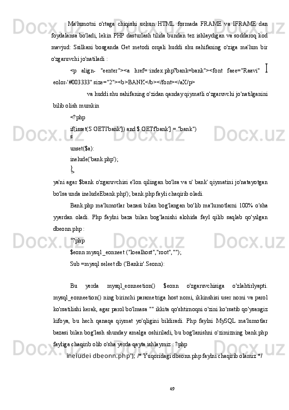 Ma'lumotni   o'rtaga   chiqishi   uchun   HTML   formada   FRAME   va   IFRAME   dan
foydalansa bo'ladi, lekin PHP dasturlash tilida bundan tez ishlaydigan va soddaroq kod
mavjud:   Ssilkani   bosganda   Get   metodi   orqali   huddi   shu   sahifaning   o'ziga   ma'lum   bir
o'zgaruvchi jo'natiladi :
<p   align-   "eenter"><a   href= ,,
index.php?bank=bank"><font   faee="Raavi"  I
eolor-'#003333" size="2"><b>BANK</b></font></aX/p>
va huddi shu sahifaning o'zidan qanday qiymatli o'zgaruvchi jo'natilganini
bilib olish mumkin
<?php
if(isset(S GETI'bank']) and $ GETf'bank'] = "bank")
s
unset($a):
inelude('bank.php');
}
?>
ya'ni agar $bank o'zgaruvchisi e'lon qilingan bo'lsa va u' bank' qiymatini jo'natayotgan
bo'lsa unda ineludeEbank.php'); bank.php fayli chaqirib oladi.
Bank.php   ma'lumotlar   bazasi   bilan   bog'langan   bo'lib   ma'lumotlarni   100%   o'sha
yyerdan   oladi.   Php   faylni   baza   bilan   bog'lanishi   alohida   fayl   qilib   saqlab   qo'yilgan
dbeonn.php :
"?php
$eonn mysq1_eonneet ("loealhost","root","");
Sub =mysql seleet db ('Bankir'.Seonn):
Bu   yerda   mysql_eonneetion()   $eonn   o'zgaruvchisiga   o'zlahtirlyapti.
mysql_eonneetion() ning birinchi parametriga host nomi, ikkinshisi user nomi va parol
ko'rsatilishi kerak, agar parol bo'lmasa "" ikkita qo'shtirnoqni o'zini ko'rsatib qo'ysangiz
kifoya,   bu   hech   qanaqa   qiymat   yo'qligini   bildiradi.   Php   faylni   MySQL   ma'lumotlar
bazasi bilan   bog'lash  shunday  amalga   oshiriladi, bu  bog'lanishni o'zimizning  bank.php
fayliga chaqirib olib o'sha yerda qayta ishlaymiz : ?php
ineiudei dbeonn.php');  /* Yuqoridagi dbeonn.php faylni chaqirib olamiz */
49 