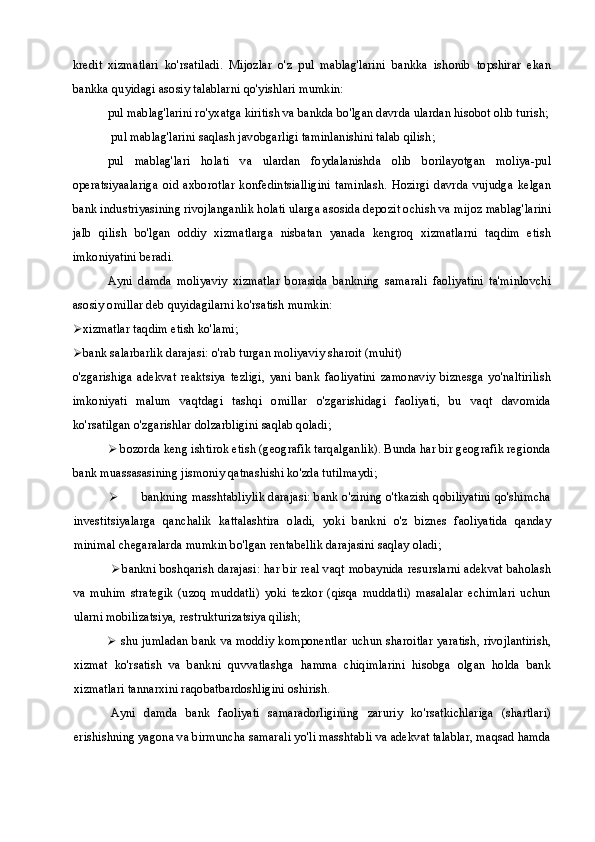 kredit   xizmatlari   ko'rsatiladi.   Mijozlar   o'z   pul   mablag'larini   bankka   ishonib   topshirar   ekan
bankka quyidagi asosiy talablarni qo'yishlari mumkin:
pul mablag'larini ro'yxatga kiritish va bankda bo'lgan davrda ulardan hisobot olib turish;
 pul mablag'larini saqlash javobgarligi taminlanishini talab qilish;
pul   mablag'lari   holati   va   ulardan   foydalanishda   olib   borilayotgan   moliya-pul
operatsiyaalariga   oid   axborotlar   konfedintsialligini   taminlash.   Hozirgi   davrda   vujudga   kelgan
bank industriyasining rivojlanganlik holati ularga asosida depozit ochish va mijoz mablag'larini
jalb   qilish   bo'lgan   oddiy   xizmatlarga   nisbatan   yanada   kengroq   xizmatlarni   taqdim   etish
imkoniyatini beradi.
Ayni   damda   moliyaviy   xizmatlar   borasida   bankning   samarali   faoliyatini   ta'minlovchi
asosiy omillar deb quyidagilarni ko'rsatish mumkin:
 xizmatlar taqdim etish ko'lami;
 bank salarbarlik darajasi: o'rab turgan moliyaviy sharoit (muhit)
o'zgarishiga   adekvat   reaktsiya   tezligi,   yani   bank   faoliyatini   zamonaviy   biznesga   yo'naltirilish
imkoniyati   malum   vaqtdagi   tashqi   omillar   o'zgarishidagi   faoliyati,   bu   vaqt   davomida
ko'rsatilgan o'zgarishlar dolzarbligini saqlab qoladi;
 bozorda keng ishtirok etish (geografik tarqalganlik). Bunda har bir geografik regionda
bank muassasasining jismoniy qatnashishi ko'zda tutilmaydi;
 bankning masshtabliylik darajasi: bank o'zining o'tkazish qobiliyatini qo'shimcha
investitsiyalarga   qanchalik   kattalashtira   oladi,   yoki   bankni   o'z   biznes   faoliyatida   qanday
minimal chegaralarda mumkin bo'lgan rentabellik darajasini saqlay oladi;
 bankni boshqarish darajasi: har bir real vaqt mobaynida resurslarni adekvat baholash
va   muhim   strategik   (uzoq   muddatli)   yoki   tezkor   (qisqa   muddatli)   masalalar   echimlari   uchun
ularni mobilizatsiya, restrukturizatsiya qilish;
 shu jumladan bank va moddiy komponentlar uchun sharoitlar yaratish, rivojlantirish,
xizmat   ko'rsatish   va   bankni   quvvatlashga   hamma   chiqimlarini   hisobga   olgan   holda   bank
xizmatlari tannarxini raqobatbardoshligini oshirish.
Ayni   damda   bank   faoliyati   samaradorligining   zaruriy   ko'rsatkichlariga   (shartlari)
erishishning yagona va birmuncha samarali yo'li masshtabli va adekvat talablar, maqsad hamda 