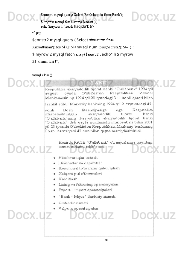 $eonstrl mysql query('Seleet Bank haqida from Bank');
$ myrow mysql fetch array($eonstrl);
echo $myrow  I  ['Bank  haqida']; §>
<?php
$eonstr2 mysql query ('Seleet  xizmat turi from 
Xizmatturlari'); for ($i 0; $i<m>sql num  rows($eonstr2); $\~+)  ! 
$ myrow 2 mysql fetch  array ($eonstr2);  echo" li S myrow 
21  xizmat turi J";
mysql elose(); 
50 