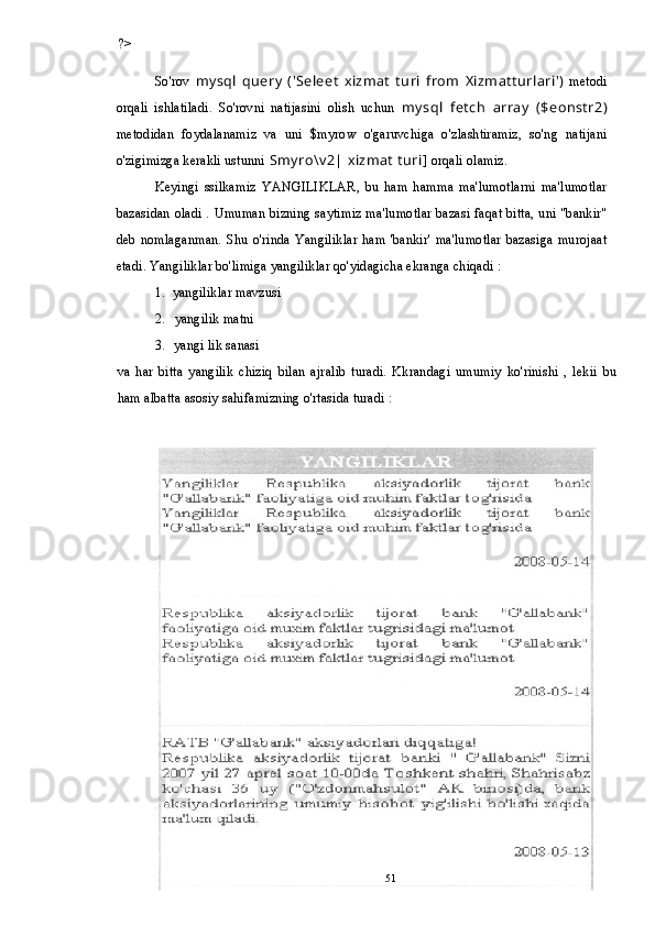 ?>
So'rov   mysql   query   ('Seleet   xizmat   turi   from   Xizmatturlari')   metodi
orqali   ishlatiladi.   So'rovni   natijasini   olish   uchun   mysql   fetch   array   ($eonstr2)
metodidan   foydalanamiz   va   uni   $myrow   o'garuvchiga   o'zlashtiramiz,   so'ng   natijani
o'zigimizga kerakli ustunni  Smyro\v2| xizmat turi]  orqali olamiz.
Keyingi   ssilkamiz   YANGILIKLAR,   bu   ham   hamma   ma'lumotlarni   ma'lumotlar
bazasidan oladi . Umuman bizning saytimiz ma'lumotlar bazasi faqat bitta, uni "bankir"
deb  nomlaganman. Shu  o'rinda Yangiliklar ham 'bankir'  ma'lumotlar bazasiga murojaat
etadi. Yangiliklar bo'limiga yangiliklar qo'yidagicha ekranga chiqadi :
1. yangiliklar mavzusi
2. yangilik matni
3. yangi lik sanasi
va   har   bitta   yangilik   chiziq   bilan   ajralib   turadi.   Kkrandagi   umumiy   ko'rinishi   ,   lekii   bu
ham albatta asosiy sahifamizning o'rtasida turadi :
51 