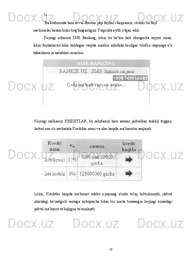 ?>
 Bu kodimizda ham avval dbeonn.php faylini chaqiramiz, chunki bu fayl 
ma'lumolar bazasi bilan bog'langanligini Yuqorida aytib o'tgan edik.
Keyingi   silkamiz   SMS   Banking,   lekin   bu   bo'lim   hali   ohirigacha   tayyor   emas,
lekin   foydalanuvchilar   hohlagan   vaqtda   mazkur   sahifada   berilgan   telefon   raqamiga   o'z
habarlarini jo'natishlari mumkin :
Keyingi   ssilkamiz   KREDITLAR,   bu   sahifamiz   ham   asosan   jadvaldan   tashkil   topgan,
Jadval esa o'z navbatida Kreditlar nomi va ular haqida ma'lumotni saqlaydi.
Lekin,   Kreditlar   haqida   ma'lumot   ushbu   oynaning   o'zida   to'liq   keltirilmaydi,   jadval
ohiridagi   ko'rsatgich   rasmga   sichqoncha   bilan   bir   marta   bossangiz   keyingi   oynadagi
jadval ma'lumot to'liqligini ta'minlaydi.
53 