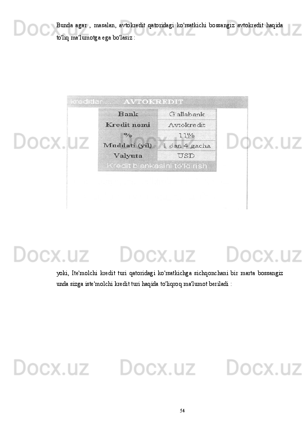 Bunda   agar   ,   masalan,   avtokredit   qatoridagi   ko'rsatkichi   bossangiz   avtokredit   haqida
to'liq ma'lumotga ega bo'lasiz : 
yoki,   Ite'molchi   kredit   turi   qatoridagi   ko'rsatkichga   sichqonchani   bir   marta   bossangiz
unda sizga iste'molchi kredit turi haqida to'liqroq ma'lumot beriladi :
54 