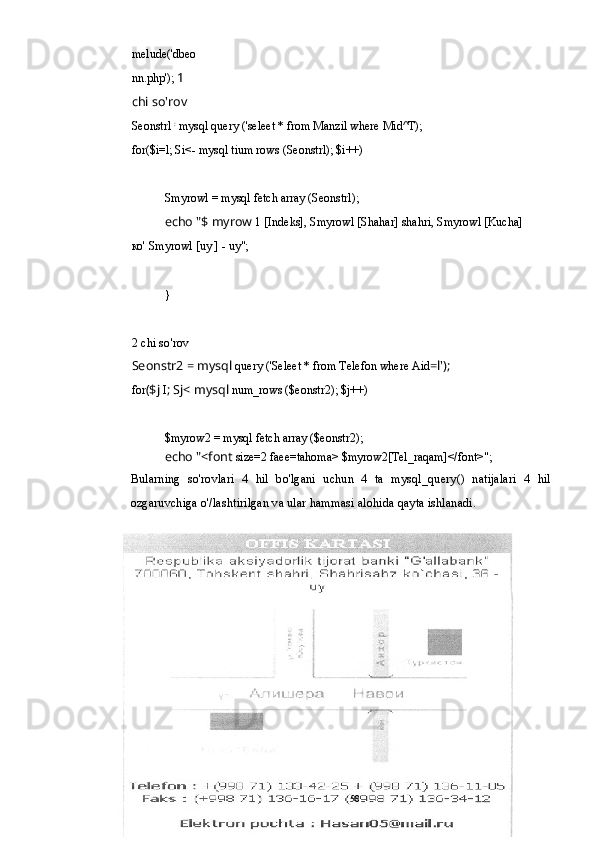 melude('dbeo
nn.php');  1 
chi so'rov
Seonstrl  :
 mysql query ('seleet * from Manzil where Mid^T); 
for($i=l; Si<- mysql tium rows (Seonstrl); $i++)
Smyrowl = mysql fetch array (Seonstrl);
echo "$ myrow  1 [Indeks], Smyrowl [Shahar] shahri, Smyrowl [Kucha] 
ко' Smyrowl [uy ] - uy";
}
2 chi so'rov
Seonstr2 = mysql  query ('Seleet * from Telefon where Aid =l');
for ($j  I ; Sj< mysql  num_rows ($eonstr2); $j++)
$myrow2 = mysql fetch array ($eonstr2);
echo "<font  size=2 faee=tahoma> $myrow2[Tel_raqam]</font>";
Bularning   so'rovlari   4   hil   bo'lgani   uchun   4   ta   mysql_query()   natijalari   4   hil
ozgaruvchiga o'/lashtirilgan va ular hammasi alohida qayta ishlanadi.
58 