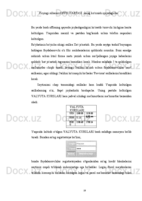 Keyingi silkamiz OFFIS KARTASI ,uning ko'rinishi quyidagicha :
Bu yerda bosh offisning qayerda joylashganligini ko'rsatib turuvchi kichgina harita
keltirilgan.   Yuqoridan   manzil   va   pastdan   bog'lanish   uchun   telefon   raqamlari
keltirilgan.
Ro'yhatimiz bo'yicha ohirgi ssillea Xat jo'natish. Bu yerda saytga tashrif buyurgan
hohlagan   foydalanuvchi   o'z   fikr   mulohazalarini   qoldirishi   mumkin.   Buni   amalga
oshirish   uchun   html   forma   matn   yozish   uchun   mo'ljallangan   joyiga   habarlarini
qoldirib 'hat jo'natish' tugmasini bosishlari kerak. Mazkur sahifada 5 ta qoldirilgan
ma'lumotlar   chiqib   turadi,   keyingi   5talikni   ko'rish   uchun   foydalanuvchilar   'next'
ssilkasini, agar oldingi 5talikni ko'rmoqchi bo'lsalar 'Previous' ssilkalarini bosidhlari
kerak.
Saytimizni   chap   tomonidagi   ssilkalar   ham   huddi   Yuqorida   keltirilgan
ssilkalarning   o'zi,   faqat   joylashishi   boshqacha.   Uning   pastida   keltirilgan
VALYUTA KURSLARI ham jadval ichidagi ma'lumotlarni ma'lumotlar bazasidan
oladi.
Yuqorida   keltirib   o'tilgan   VALYUTA   KURSLARI   bosh   sahifaga   namoyon   bo'lib
turadi. Bundan so'ng registratsiya bo'limi,
bunda   foydalanuvchilar   registratsiyadan   o'tganlaridan   so'ng   kredit   blankalarini
saytimiz   orqali   to'ldirish   imkoniyatiga   ega   bo'ladilar.   Login,   Parol   maydonlarini
to'ldirib   kirmoqchi   bo'lsalar   kiritilgan   login   va   parol   ma'lumotlat   bazasidagi   bilan VALYUTA 
KURSLARI
USD 1300.00 1320.00
RUR 51.13 &П on 
DD.uD
EUR
O 1500.60 1780.34
59 
