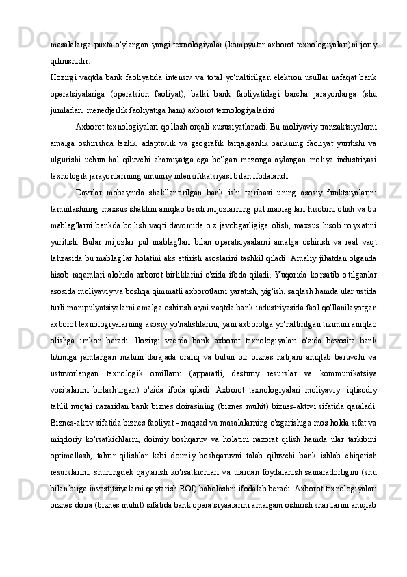 masalalarga puxta o'ylangan yangi texnologiyalar (kompyuter axborot texnologiyalari)ni joriy
qilinishidir.
Hozirgi   vaqtda   bank   faoliyatida   intensiv   va   total   yo'naltirilgan   elektron   usullar   nafaqat   bank
operatsiyalariga   (operatsion   faoliyat),   balki   bank   faoliyatidagi   barcha   jarayonlarga   (shu
jumladan, menedjerlik faoliyatiga ham) axborot texnologiyalarini
Axborot texnologiyalari qo'llash orqali xususiyatlanadi. Bu moliyaviy tranzaktsiyalarni
amalga   oshirishda   tezlik,   adaptivlik   va   geografik   tarqalganlik   bankning   faoliyat   yuritishi   va
ulgurishi   uchun   hal   qiluvchi   ahamiyatga   ega   bo'lgan   mezonga   aylangan   moliya   industriyasi
texnologik jarayonlarining umumiy intensifikatsiyasi bilan ifodalandi.
Davrlar   mobaynida   shakllantirilgan   bank   ishi   tajribasi   uning   asosiy   funktsiyalarini
taminlashning maxsus shaklini aniqlab berdi mijozlarning pul mablag'lari hisobini olish va bu
mablag'larni   bankda   bo'lish   vaqti   davomida   o'z   javobgarligiga   olish,   maxsus   hisob   ro'yxatini
yuritish.   Bular   mijozlar   pul   mablag'lari   bilan   operatsiyaalarni   amalga   oshirish   va   real   vaqt
lahzasida bu mablag'lar holatini aks ettirish asoslarini tashkil qiladi. Amaliy  jihatdan  olganda
hisob   raqamlari   alohida   axborot   birliklarini   o'zida   ifoda   qiladi.   Yuqorida   ko'rsatib   o'tilganlar
asosida moliyaviy va boshqa qimmatli axborotlarni yaratish, yig'ish, saqlash hamda ular ustida
turli manipulyatsiyalarni amalga oshirish ayni vaqtda bank industriyasida faol qo'llanilayotgan
axborot texnologiyalarning asosiy yo'nalishlarini, yani axborotga yo'naltirilgan tizimini aniqlab
olishga   imkon   beradi.   Ilozirgi   vaqtda   bank   axborot   texnologiyalari   o'zida   bevosita   bank
ti/imiga   jamlangan   malum   darajada   oraliq   va   butun   bir   biznes   natijani   aniqlab   beruvchi   va
ustuvorlangan   texnologik   omillarni   (apparatli,   dasturiy   resurslar   va   kommunikatsiya
vositalarini   birlashtirgan)   o'zida   ifoda   qiladi.   Axborot   texnologiyalari   moliyaviy-   iqtisodiy
tahlil   nuqtai   nazaridan   bank   biznes   doirasining   (biznes   muhit)   biznes-aktivi   sifatida   qaraladi.
Biznes-aktiv sifatida biznes faoliyat - maqsad va masalalarning o'zgarishiga mos holda sifat va
miqdoriy   ko'rsatkichlarni,   doimiy   boshqaruv   va   holatini   nazorat   qilish   hamda   ular   tarkibini
optimallash,   tahrir   qilishlar   kabi   doimiy   boshqaruvni   talab   qiluvchi   bank   ishlab   chiqarish
resurslarini,   shuningdek   qaytarish   ko'rsatkichlari   va   ulardan   foydalanish   samaradorligini   (shu
bilan birga investitsiyalarni qaytarish ROI) baholashni ifodalab beradi. Axborot texnologiyalari
biznes-doira (biznes muhit) sifatida bank operatsiyaalarini amalgam oshirish shartlarini aniqlab 