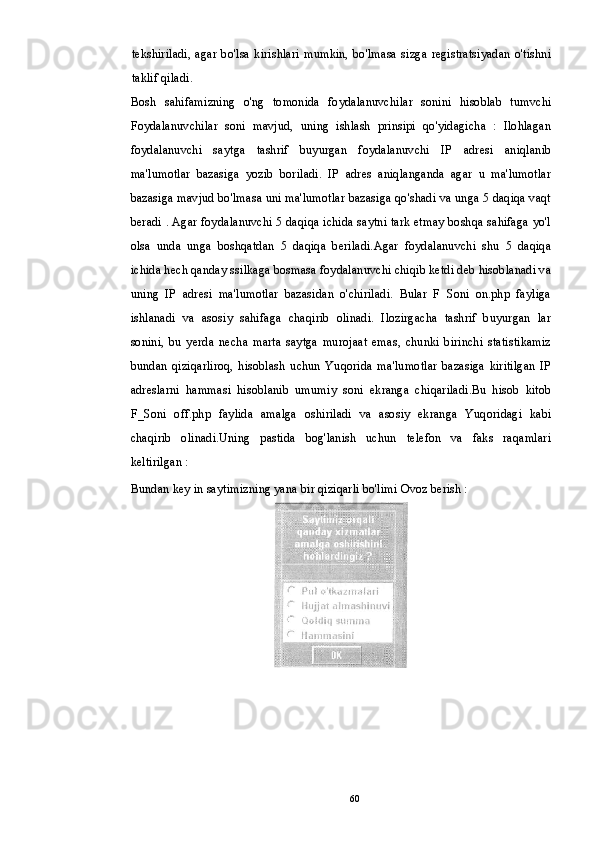 tekshiriladi,   agar   bo'lsa   kirishlari  mumkin,   bo'lmasa   sizga   registratsiyadan   o'tishni
taklif qiladi.
Bosh   sahifamizning   o'ng   tomonida   foydalanuvchilar   sonini   hisoblab   tumvchi
Foydalanuvchilar   soni   mavjud,   uning   ishlash   prinsipi   qo'yidagicha   :   Ilohlagan
foydalanuvchi   saytga   tashrif   buyurgan   foydalanuvchi   IP   adresi   aniqlanib
ma'lumotlar   bazasiga   yozib   boriladi.   IP   adres   aniqlanganda   agar   u   ma'lumotlar
bazasiga mavjud bo'lmasa uni ma'lumotlar bazasiga qo'shadi va unga 5 daqiqa vaqt
beradi . Agar foydalanuvchi 5 daqiqa ichida saytni tark etmay boshqa sahifaga yo'l
olsa   unda   unga   boshqatdan   5   daqiqa   beriladi.Agar   foydalanuvchi   shu   5   daqiqa
ichida hech qanday ssilkaga bosmasa foydalanuvchi chiqib ketdi deb hisoblanadi va
uning   IP   adresi   ma'lumotlar   bazasidan   o'chiriladi.   Bular   F   Soni   on.php   fayliga
ishlanadi   va   asosiy   sahifaga   chaqirib   olinadi.   Ilozirgacha   tashrif   buyurgan   lar
sonini,   bu   yerda   necha   marta   saytga   murojaat   emas,   chunki   birinchi   statistikamiz
bundan   qiziqarliroq,   hisoblash   uchun   Yuqorida   ma'lumotlar   bazasiga   kiritilgan   IP
adreslarni   hammasi   hisoblanib   umumiy   soni   ekranga   chiqariladi.Bu   hisob   kitob
F_Soni   off.php   faylida   amalga   oshiriladi   va   asosiy   ekranga   Yuqoridagi   kabi
chaqirib   olinadi.Uning   pastida   bog'lanish   uchun   telefon   va   faks   raqamlari
keltirilgan :
Bundan key in saytimizning yana bir qiziqarli bo'limi Ovoz berish :
60 
