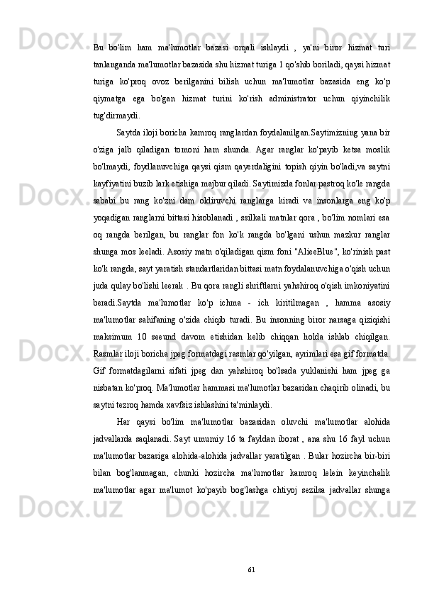Bu   bo'lim   ham   ma'lumotlar   bazasi   orqali   ishlaydi   ,   ya'ni   biror   hizmat   turi
tanlanganda ma'lumotlar bazasida shu hizmat turiga 1 qo'shib boriladi, qaysi hizmat
turiga   ko'proq   ovoz   berilganini   bilish   uchun   ma'lumotlar   bazasida   eng   ko'p
qiymatga   ega   bo'gan   hizmat   turini   ko'rish   administrator   uchun   qiyinchilik
tug'dirmaydi.
Saytda iloji boricha kamroq ranglardan foydalanilgan.Saytimizning yana bir
o'ziga   jalb   qiladigan   tomoni   ham   shunda.   Agar   ranglar   ko'payib   ketsa   moslik
bo'lmaydi,   foydlanuvchiga   qaysi   qism   qayerdaligini   topish   qiyin   bo'ladi,va   saytni
kayfiyatini buzib lark etishiga majbur qiladi. Saytimizda fonlar pastroq ko'le rangda
sababi   bu   rang   ko'zni   dam   oldiruvchi   ranglarga   kiradi   va   insonlarga   eng   ko'p
yoqadigan ranglarni bittasi hisoblanadi , ssilkali matnlar qora , bo'lim nomlari esa
oq   rangda   berilgan,   bu   ranglar   fon   ko'k   rangda   bo'lgani   ushun   mazkur   ranglar
shunga mos leeladi. Asosiy matn o'qiladigan qism foni "AlieeBlue", ko'rinish past
ko'k rangda, sayt yaratish standartlaridan bittasi matn foydalanuvchiga o'qish uchun
juda qulay bo'lishi leerak . Bu qora rangli shriftlarni yahshiroq o'qish imkoniyatini
beradi.Saytda   ma'lumotlar   ko'p   ichma   -   ich   kiritilmagan   ,   hamma   asosiy
ma'lumotlar   sahifaning   o'zida   chiqib   turadi.   Bu   insonning   biror   narsaga   qiziqishi
maksimum   10   seeund   davom   etishidan   kelib   chiqqan   holda   ishlab   chiqilgan.
Rasmlar iloji boricha jpeg formatdagi rasmlar qo'yilgan, ayrimlari esa gif formatda.
Gif   formatdagilarni   sifati   jpeg   dan   yahshiroq   bo'lsada   yuklanishi   ham   jpeg   ga
nisbatan ko'proq. Ma'lumotlar hammasi ma'lumotlar bazasidan chaqirib olinadi, bu
saytni tezroq hamda xavfsiz ishlashini ta'minlaydi.
Har   qaysi   bo'lim   ma'lumotlar   bazasidan   oluvchi   ma'lumotlar   alohida
jadvallarda   saqlanadi.   Sayt   umumiy   16   ta   fayldan   iborat   ,   ana   shu   16   fayl   uchun
ma'lumotlar  bazasiga   alohida-alohida   jadvallar   yaratilgan   .   Bular   hozircha   bir-biri
bilan   bog'lanmagan,   chunki   hozircha   ma'lumotlar   kamroq   lelein   keyinchalik
ma'lumotlar   agar   ma'lumot   ko'payib   bog'lashga   chtiyoj   sezilsa   jadvallar   shunga
61 