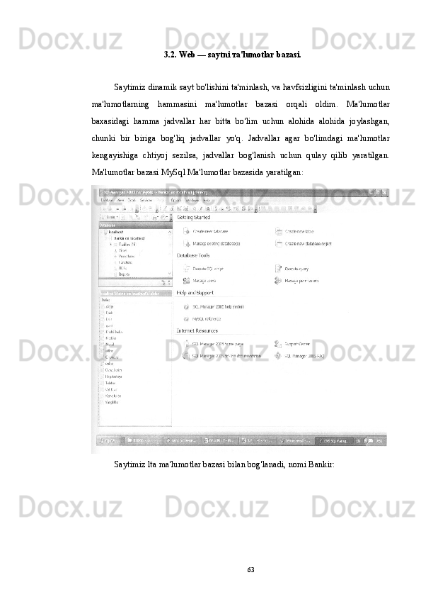 3.2. Web — saytni та'lumotlar bazasi.
Saytimiz dinamik sayt bo'lishini ta'minlash, va havfsizligini ta'minlash uchun
ma'lumotlarning   hammasini   ma'lumotlar   bazasi   orqali   oldim.   Ma'lumotlar
baxasidagi   hamma   jadvallar   har   bitta   bo'lim   uchun   alohida   alohida   joylashgan,
chunki   bir   biriga   bog'liq   jadvallar   yo'q.   Jadvallar   agar   bo'limdagi   ma'lumotlar
kengayishiga   chtiyoj   sezilsa,   jadvallar   bog'lanish   uchun   qulay   qilib   yaratilgan.
Ma'lumotlar bazasi MySql Ma'lumotlar bazasida yaratilgan:
Saytimiz lta ma'lumotlar bazasi bilan bog'lanadi, nomi Bankir:
63 